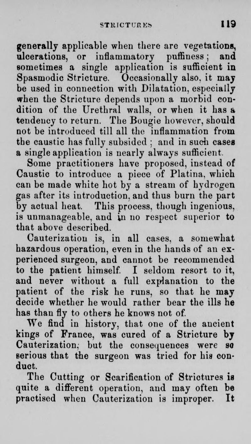 generally applicable when there are vegetations, ulcerations, or inflammatory puffiuess; and sometimes a single application is sufficient in Spasmodic Stricture. Occasionally also, it may be used in connection with Dilatation, especially when the Stricture depends upon a morbid con- dition of the Urethral walls, or when it has a teudeucy to return. The Bougie however, should not be introduced till all the inflammation from the caustic has fully subsided ; and in such cases a single application is nearly always sufficient. Some practitioners have proposed, instead of Caustic to introduce a piece of Platina. which can be made white hot by a stream of hydrogen gas after its introduction, and thus burn the part by actual heat. This process, though ingenious, is unmanageable, and in no respect superior to that above described. Cauterization is, in all cases, a somewhat hazardous operation, even in the hands of an ex- perienced surgeon, and cannot be recommended to the patient himself. I seldom resort to it, and never without a full explanation to the patient of the risk he runs, so that he may decide whether he would rather bear the ills he has than fly to others he knows not of. We find in history, that one of the ancient kings of France, was cured of a Stricture by Cauterization, but the consequences were so serious that the surgeon was tried for his con- duct. The Cutting or Scarification of Strictures is quite a different operation, and may often be practised when Cauterization is improper. It