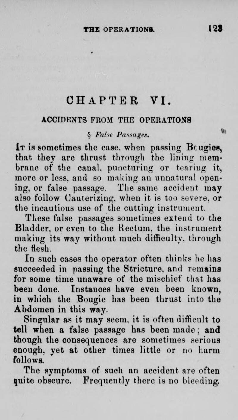 CHAPTER VI. ACCIDENTS FROM THE OPERATIONS § False Postages, It is sometimes the ease, when passing Bcugies, that they are thrust through the lining mem- brane of the caual. puncturing or tearing it, more or less, and so making an unnatural open- ing, or false passage. Tlie same accident may also follow Cauterizing, when it is too severe, or the incautious use of the cutting instrument. These false passages sometimes extend to the Bladder, or even to the Kectum. the instrument making its way without much difficulty, through the flesh. In such cases the operator often thinks he has succeeded in passing the Stricture, and remains for some time unaware of the mischief that has been done. Instances have even been known, in which the Bougie has been thrust into the Abdomen in this way. Singular as it may seem, it is often difficult to tell when a false passage has been made: and though the consequences are sometimes serious enough, yet at other times little or no harm follows. The symptoms of such an accident are often quite obscure. Frequently there is no bleeding