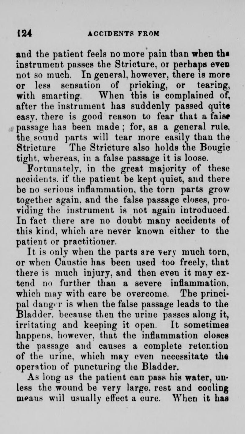 and the patient feels no more pain than when th« instrument passes the Stricture, or perhaps even not so much. In general, however, there is more or less sensation of pricking, or tearing, with smarting. When this is complained of, after the instrument has suddenly passed quite easy, there is good reason to fear that a fals* passage has been made ; for, as a general rule, the. sound parts will tear more easily than the Stricture The Stricture also holds the Bougie tight, whereas, in a false passage it is loose. Fortunately, in the great majority of these accidents, if the patient be kept quiet, and there be no serious inflammation, the torn parts grow together again, and the false passage closes, pro- viding the instrument is not again introduced. In fact there are no doubt many accidents of this kind, which are never known either to the patient or practitioner. It is only when the parts are very much torn, or when Caustic has been used too freely, that there is much injury, and then eveu it may ex- tend no further than a severe inflammation. which may with care be overcome. The princi- pal danger is when the false passage leads to the Bladder, because then the uriue passes along it, irritating and keeping it open. It sometimes happens, however, that the inflammation closes the passage and causes a complete retention of the urine, which may even necessitate the operation of puncturing the Bladder. As long as the patient can pass his water, un- less the wound be very large, rest and cooling tueaus will usually effect a cure. When it has