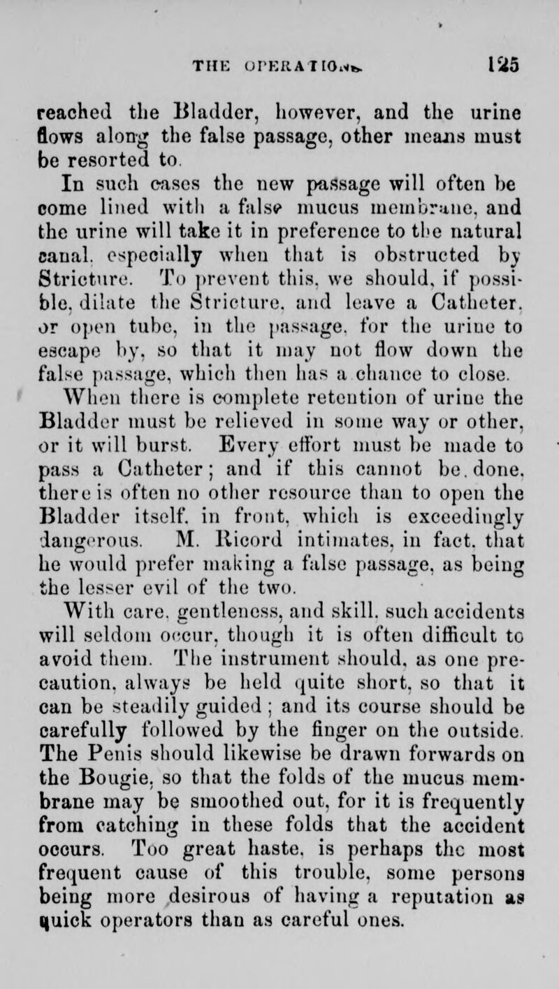 reached the Bladder, however, and the urine flows along the false passage, other means must be resorted to. In such cases the new passage will often be come lined with a fills? mucus membrane, and the urine will take it in preference to the natural canal, especially when that is obstructed by Stricture. To prevent this, we should, if possi- ble, dilate the Stricture, and leave a Catheter, or open tube, in the passage, for the urine to escape by, so that it may not flow down the false passage, which then has a chance to close. When there is complete retention of urine the Bladder must be relieved in some way or other, or it will burst. Every effort must be made to pass a Catheter; and if this cannot be. done, there is often no other resource than to open the Bladder itself, in front, which is exceedingly dangerous. M. llicord intimates, in fact, that he would prefer making a false passage, as being the lesser evil of the two. With care, gentleness, and skill, such accidents will seldom occur, though it is often difficult to avoid them. The instrument should, as one pre- caution, always be held quite short, so that it can be steadily guided ; and its course should be carefully followed by the finger on the outside. The Penis should likewise be drawn forwards on the Bougie, so that the folds of the mucus mem- brane may be smoothed out, for it is frequently from catching in these folds that the accident occurs. Too great haste, is perhaps the most frequent cause of this trouble, some persona being more desirous of having a reputation as (|uick operators thau as careful ones.