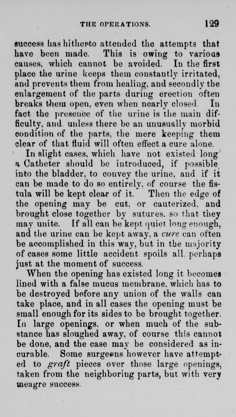 success has hithepto attended the attempts that have been made. This is owing to various causes, which cannot be avoided. In the first place the urine keeps them constantly irritated, and prevents them from healing, and secondly the enlargement of the parts during erection often breaks them open, even when nearly closed In fact the presence of the urine is the main dif- ficulty, and unless there be an unusually morbid condition of the parts, the mere keeping them clear of that fluid will often effect a cure alone. In slight cases, which have not existed long a Catheter should be introduced, if possible into the bladder, to convey the urine, and if it can be made to do so entirely, of course the fis- tula will be kept clear of it. Then the edge of the opening may be cut. or cauterized, and brought close together by sutures, so that they may unite. If all can be kept rjuiet long enough, and the urine can be kept away, a cure can often be accomplished in this way, but in the majority of cases some little accident spoils all perhaps just at the moment of success. When the opening has existed long it becomes lined with a false mucus membrane, which has to be destroyed before any union of the walls can take place, and in all cases the opening must be small enough for its sides to be brought together. In large openings, or when much of the sub- stance has sloughed away, of course this cannot be done, and the case may be considered as in- curable. Some surgeons however have attempt- ed to graft pieces over those large openings, taken from the neighboring parts, but with very meagre success.