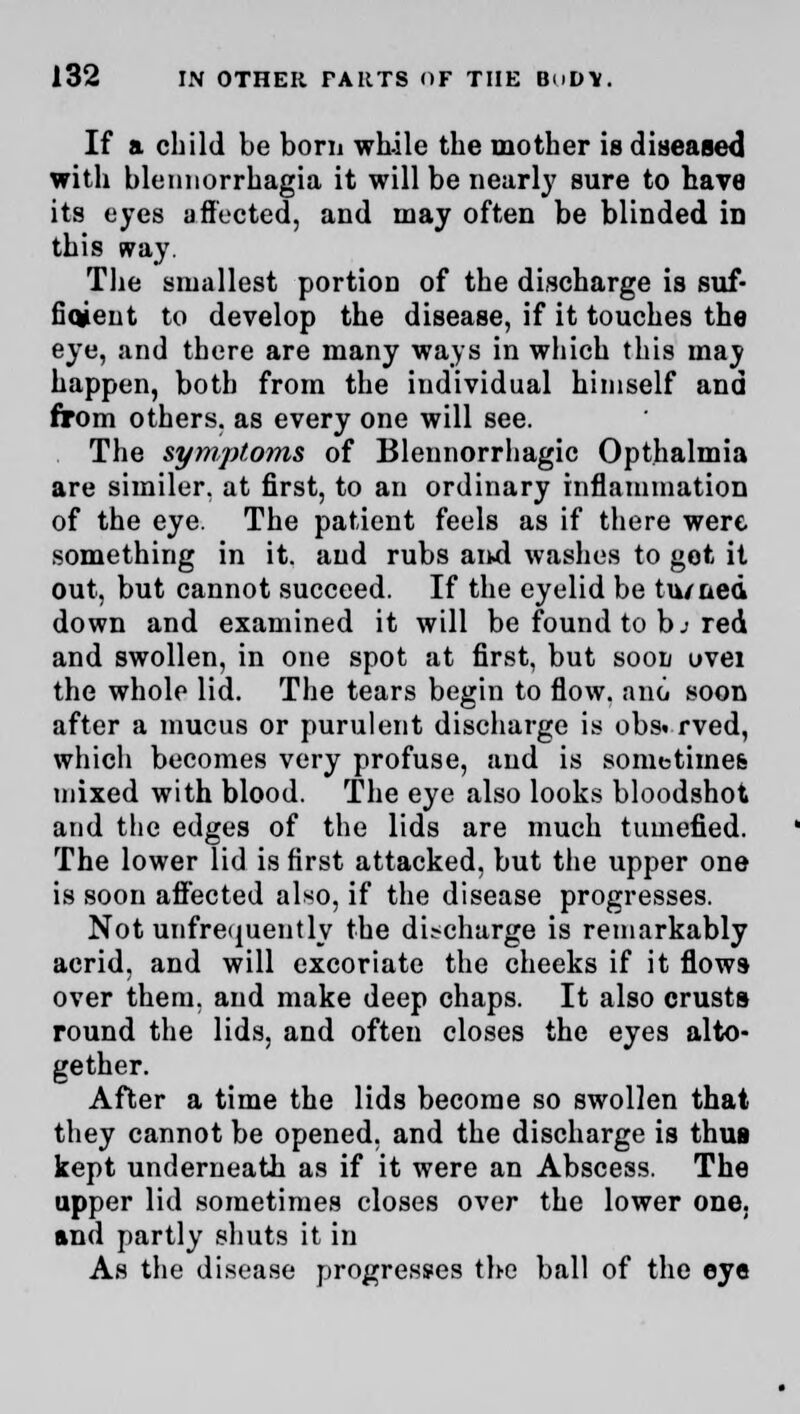 If a child be borii while the mother is diseased with blemiorrhagia it will be nearly sure to have its eyes a fleeted, and may often be blinded in this way. The smallest portion of the discharge is suf- fiqjent to develop the disease, if it touches the eye, and there are many ways in which this may happen, both from the individual himself and from others, as every one will see. The symptoms of Blennorrhagic Opthalmia are similer. at first, to an ordinary inflammation of the eye. The patient feels as if there were something in it. and rubs and washes to got it out, but cannot succeed. If the eyelid be tu/ued down and examined it will be found to h: red and swollen, in one spot at first, but soon uvei the whole lid. The tears begin to flow, and soon after a mucus or purulent discharge is obs. rved, which becomes very profuse, and is sometimes mixed with blood. The eye also looks bloodshot and the edges of the lids are much tumefied. The lower lid is first attacked, but the upper one is soon affected also, if the disease progresses. Not unfrequently the discharge is remarkably acrid, and will excoriate the cheeks if it flows over them, and make deep chaps. It also crusts round the lids, and often closes the eyes alto- gether. After a time the lids become so swollen that they cannot be opened, and the discharge is thus kept underneath as if it were an Abscess. The upper lid sometimes closes over the lower one. and partly shuts it in As the disease progresses the ball of the eye