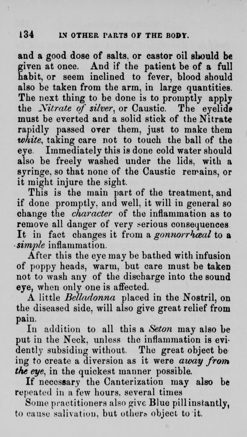 and a good dose of salts, or castor oil should be given at once. And if the patient be of a full habit, or seem inclined to fever, blood should also be taken from the arm, in large quantities. The next thing to be done is to promptly apply the Nitrate of silver, or Caustic. The eyelid? must be everted and a solid stick of the Nitrate rapidly passed over them, just to make them white, taking care not to touch the ball of the eye. Immediately this is done cold water should also be freely washed under the lids, with a syringe, so that none of the Caustic remains, or it might injure the sight. This is the main part of the treatment, and if done promptly, and well, it will in general so change the character of the inflammation as to remove all danger of very serious consequences It in fact changes it from a gonnorrhceal to a ■simple inflammation. After this the eye may be bathed with infusion of poppy heads, warm, but care must be taken not to wash any of the discharge into the sound eye, when only one is affected. A little Belladonna placed in the Nostril, on the diseased side, will also give great relief from pain. In addition to all this a Seton may also be put in the Neck, unless the inflammation is evi- dently subsiding without. The great object be ing to create a diversion as it were aioay from the eye, in the quickest manner possible. If necessary the Canterization may also be repeated in a few hours, several times Some practitioners also give Blue pill instantly, to cause salivation, but others object to it.