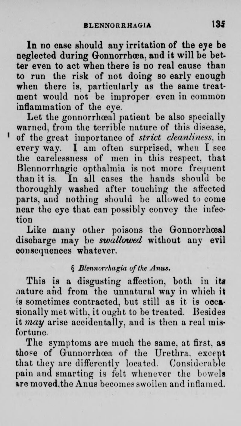 In no case should any irritation of the eye be neglected during Gonnorrhcea. and it will be bet- ter even to act when there is no real cause thaD to run the risk of not doing so early enough when there is. particularly as the same treat- ment would not be improper even in common inflammation of the eye. Let the gonnorrhceal patient be also specially warned, from the terrible nature of this disease, of the great importance of strict cleanliness, in every way. I am often surprised, when I see the carelessness of men in this respect, that Blennorrhagic opthalmia is not more frequent than it is. In all cases the hands should be thoroughly washed after touching the affected parts, and nothing should be allowed to come near the eye that can possibly convey the infec- tion Like many other poisons the Gonnorrhceal discharge may be swallowed without any evil consequences whatever. § Blennnrrhagia of the Anus. This is a disgusting affection, both in its aature and from the unnatural way in which it is sometimes contracted, but still as it is occa- sionally met with, it ought to be treated. Besides it may arise accidentally, and is then a real mis- fortune. The symptoms are much the same, at first, aa tho*e of Gunnorrhoea of the Urethra, except that they are differently located. Considerable pain and smarting is felt whenever the bowels are moved.the Anus becomes swollen and inflamed.