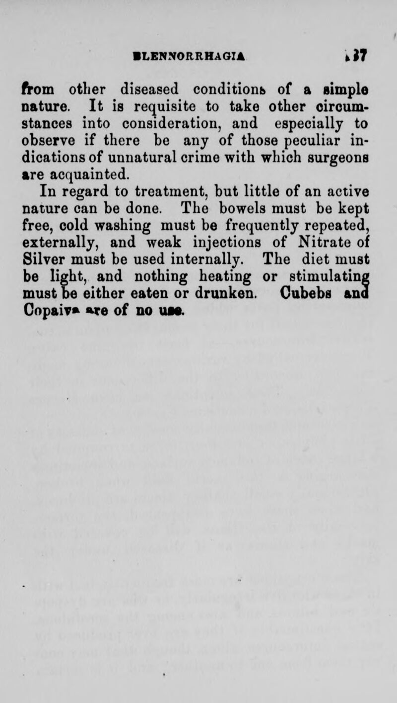 ■ LENNORRHAGIA * J7 from other diseased conditions of a simple nature. It is requisite to take other circum- stances into consideration, and especially to observe if there be any of those peculiar in- dications of unnatural crime with which surgeons are acquainted. In regard to treatment, but little of an active nature can be done. The bowels must be kept free, cold washing must be frequently repeated, externally, and weak injections of Nitrate of Silver must be used internally. The diet must be light, and nothing heating or stimulating must be either eaten or drunken. Cubebs ana Copaiv* »re of no um.