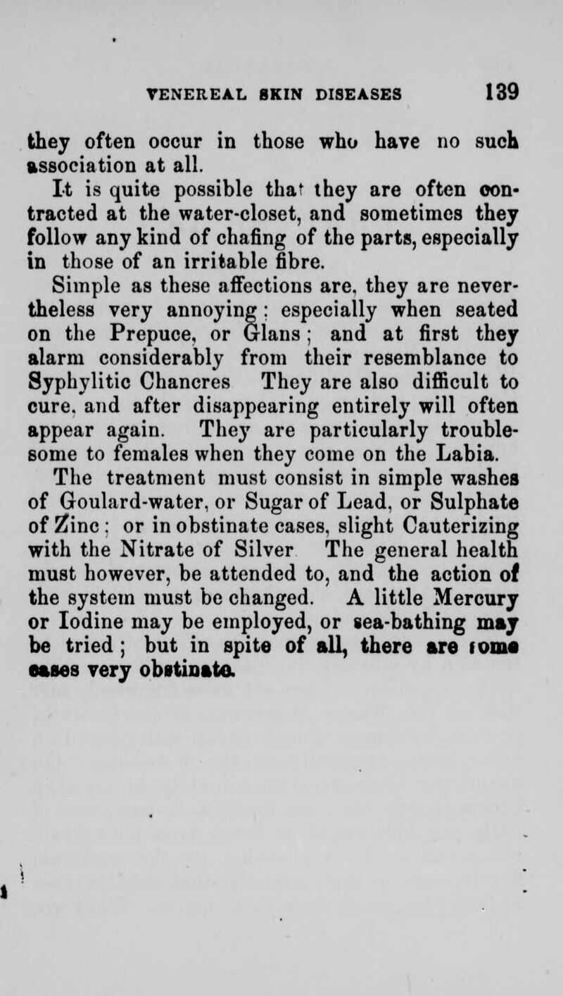 they often occur in those who have mo such association at all. It is quite possible that they are often con- tracted at the water-closet, and sometimes they follow any kind of chafing of the parts, especially in those of an irritable fibre. Simple as these affections are. they are never- theless very annoying ; especially when seated on the Prepuce, or Glans ; and at first they alarm considerably from their resemblance to Syphylitic Chancres They are also difficult to cure, and after disappearing entirely will often appear again. The}' are particularly trouble- some to females when they come on the Labia. The treatment must consist in simple washes of Goulard-water, or Sugar of Lead, or Sulphate of Zinc : or in obstinate cases, slight Cauterizing with the Nitrate of Silver The general health must however, be attended to, and the action of the system must be changed. A little Mercury or Iodine may be employed, or sea-bathing may be tried ; but in spite of all, there are tome eases very obstinate.