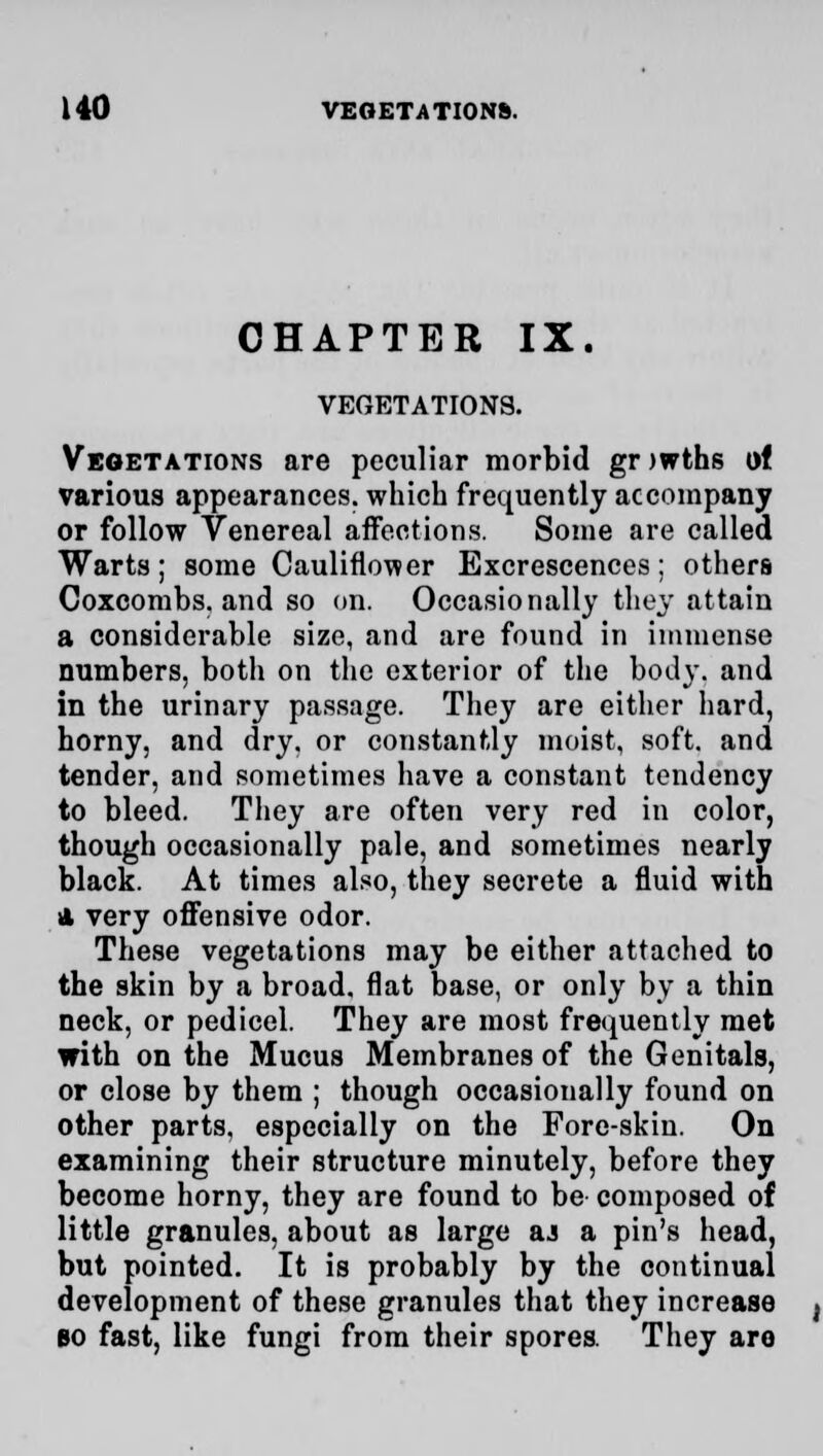 CHAPTER IX. VEGETATIONS. Vegetations are peculiar morbid gr >wths of various appearances, which frequently accompany or follow Venereal affections. Some are called Warts; some Cauliflower Excrescences; others Coxcombs, and so on. Occasionally they attain a considerable size, and are found in immense numbers, both on the exterior of the body, and in the urinary passage. They are either hard, horny, and dry. or constantly moist, soft, and tender, and sometimes have a constant tendency to bleed. They are often very red in color, though occasionally pale, and sometimes nearly black. At times also, they secrete a fluid with A very offensive odor. These vegetations may be either attached to the skin by a broad, flat base, or only by a thin neck, or pedicel. They are most frequently met with on the Mucus Membranes of the Genitals, or close by them ; though occasionally found on other parts, especially on the Fore-skin. On examining their structure minutely, before they become horny, they are found to be composed of little granules, about as large aj a pin's head, but pointed. It is probably by the continual development of these granules that they increase bo fast, like fungi from their spores. They aro