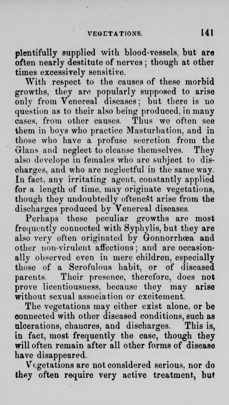 plentifully supplied with blood-vessels, but are often nearly destitute of nerves ; though at other times excessively sensitive. With respect to the causes of these morbid growths, they artf popularly supposed to arise only from Venereal diseases; but there is no question as to their also being produced, in many cases, from other causes. Thus we often see them in boys who practice Masturbation, and in those who have a profuse secretion from the Grlans and neglect to cleanse themselves. They also develope in females who are subject to dis- charges, and who are neglectful in the same way. In fact, any irritating agent, constantly applied for a length of time, may originate vegetations, though they undoubtedly oftenest arise from the discharges produced by Venereal diseases. Perhaps these peculiar growths are most frequently connected with Syphylis, but they are also very often originated by Gonnorrhoea and other non-virulent affections; and are occasion- ally observed even in mere children, especially those of a Scrofulous habit, or of diseased parents. Their presence, therefore, does not prove licentiousness, because they may arise without sexual association or excitement. The vegetations may either exist alone, or be connected with other diseased conditions, such as ulcerations, chancres, and discharges. This is, in fact, most frequently the case, though they will often remain after all other forms of disease have disappeared. Vegetations are not considered serious, nor do they often require very active treatment, but