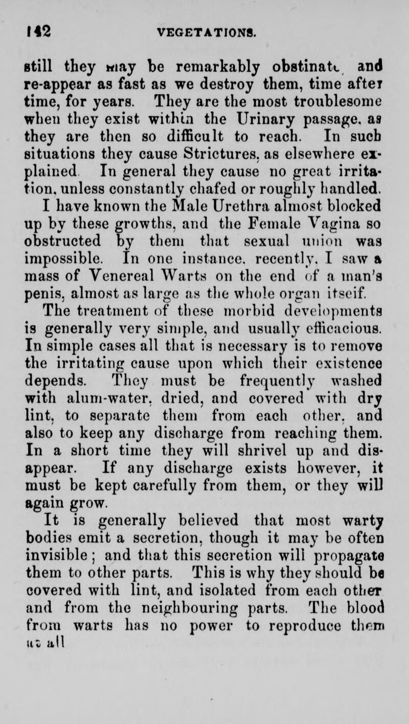 still they may be remarkably obstinate and re-appear as fast as we destroy them, time after time, for years. They are the most troublesome when they exist within the Urinary passage, as they are then so difficult to reach. In such situations they cause Strictures, as elsewhere ex- plained In general they cause no great irrita- tion, unless constantly chafed or roughly handled. I have known the Male Urethra almost blocked up by these growths, and the Female Vagina so obstructed by them that sexual union was impossible. In one instance, recently. I saw a mass of Venereal Warts on the end of a man's penis, almost as large as the whole organ itseif. The treatment or these morbid developments is generally very simple, and usually efficacious. In simple cases all that is necessary is to remove the irritating cause upon which their existence depends. They must be frequently washed with alum-water, dried, and covered with dry lint, to separate them from each other, and also to keep any discharge from reaching them. In a short time they will shrivel up and dis- appear. If any discharge exists however, it must be kept carefully from them, or they will again grow. It is generally believed that most warty bodies emit a secretion, though it may be often invisible ; and that this secretion will propagate them to other parts. This is why they should be covered with lint, and isolated from each other and from the neighbouring parts. The blood from warts has no power to reproduce then itl all