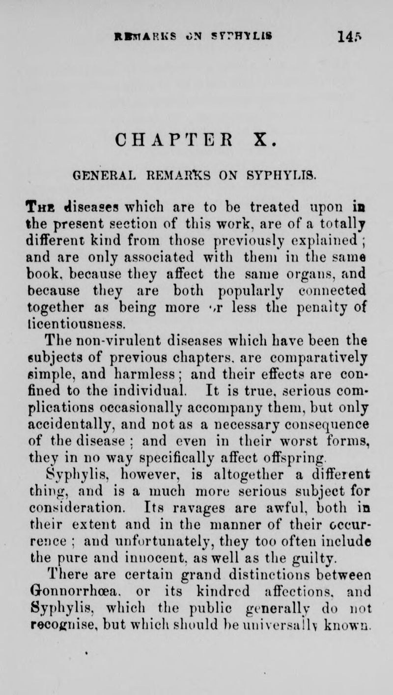 EBbtarkb on srrH-vus 14^ CHAPTER X. GENERAL REMARKS ON SYPHYFJ8. The diseases which are to be treated upon in the present section of this work, are of a totally different kind from those previously explained ; and are only associated with them in the same book, because they affect the same organs, and because they are both popularly connected together as being more m- less the penalty of licentiousuess. The non-virulent diseases which have been the subjects of previous chapters, are comparatively simple, and harmless; and their effects are con- fined to the individual. It is true, serious com- plications occasionally accompany them, but only accidentally, and not as a necessary consequence of the disease : and even in their worst forms, they in no way specifically affect offspring. Syphylis, however, is altogether a different thing, and is a much more serious subject for consideration. Its ravages are awful, both in their extent and in the manner of their occur- rence ; and unfortunately, they too often include the pure and innocent, as well as the guilty. There are certain grand distinctions between Gonnorrhoea. or its kindred affections, and Syphylis. which the public generally do not recognise, but which should be universally known.