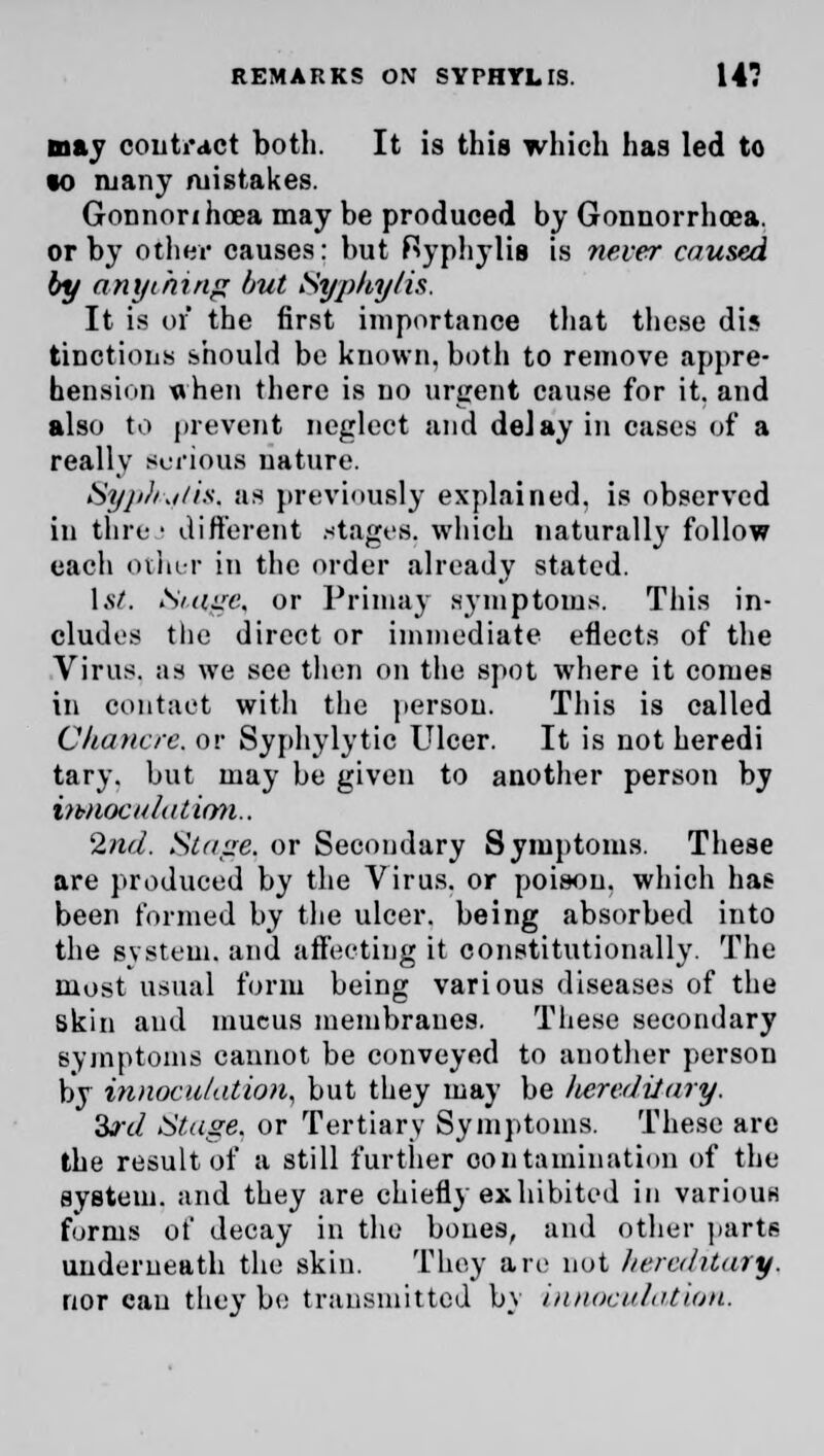 may contract both. It is this which has led to to many mistakes. Gonnorihoea may be produced by Gonnorrhosa. or by other causes: but Ryphylis is never caused by anything but Syphy/is. It is or the first importance that these dis tinctions should be known, both to remove appre- hension when there is no urgent cause for it. and also to prevent neglect and delay in cases of a really serious nature. Svphwflis, as previously explained, is observed in thre • different stages, which naturally follow each other in the order already stated. 1st. iSmge. or Primay symptoms. This in- cludes the direct or immediate eflects of the Virus, as we see then on the spot where it comes in contact with the person. This is called Chancre, or Syphylytic Ulcer. It is not heredi tary. but may be given to another person by iwiocalation.. 2nd. Stage, or Secondary Symptoms. These are produced by the Virus, or poison, which has been formed by the ulcer, being absorbed into the system, and affecting it constitutionally. The most usual form being various diseases of the skin and mucus membranes. These secondary symptoms cannot be conveyed to another person by innocu/ation, but they may be hereditary. &rd Stage, or Tertiary Symptoms. These are the result of a still further contamination of the system, and they are chiefly exhibited in various forms of decay in the bones, and other parts underneath the skin. They are not hereditary. nor can they be transmitted by innoculation.