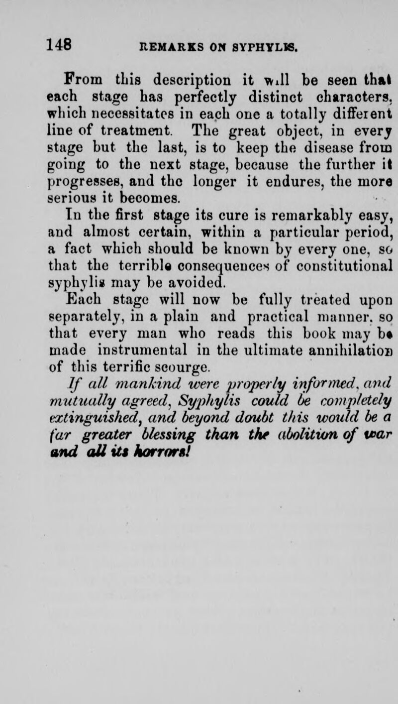 From tins description it will be seen thai each stage has perfectly distinct characters, which necessitates in each one a totally different line of treatment. The great object, in every stage but the last, is to keep the disease from going to the next stage, because the further it progresses, and the longer it endures, the more serious it becomes. In the first stage its cure is remarkably easy, and almost certain, within a particular period, a fact which should be known by every one, so that the terrible consequences of constitutional syphylia may be avoided. Each stage will now be fully treated upon separately, in a plain and practical manner, so that every man who reads this book may b« made instrumental in the ultimate annihilation of this terrific scourge. If all mankind were properly informed, and mutually agreed, Syphylis could be completely extinguished, and beyond doubt this would be a far greater blessing than the abolition of tear and all its horrors!