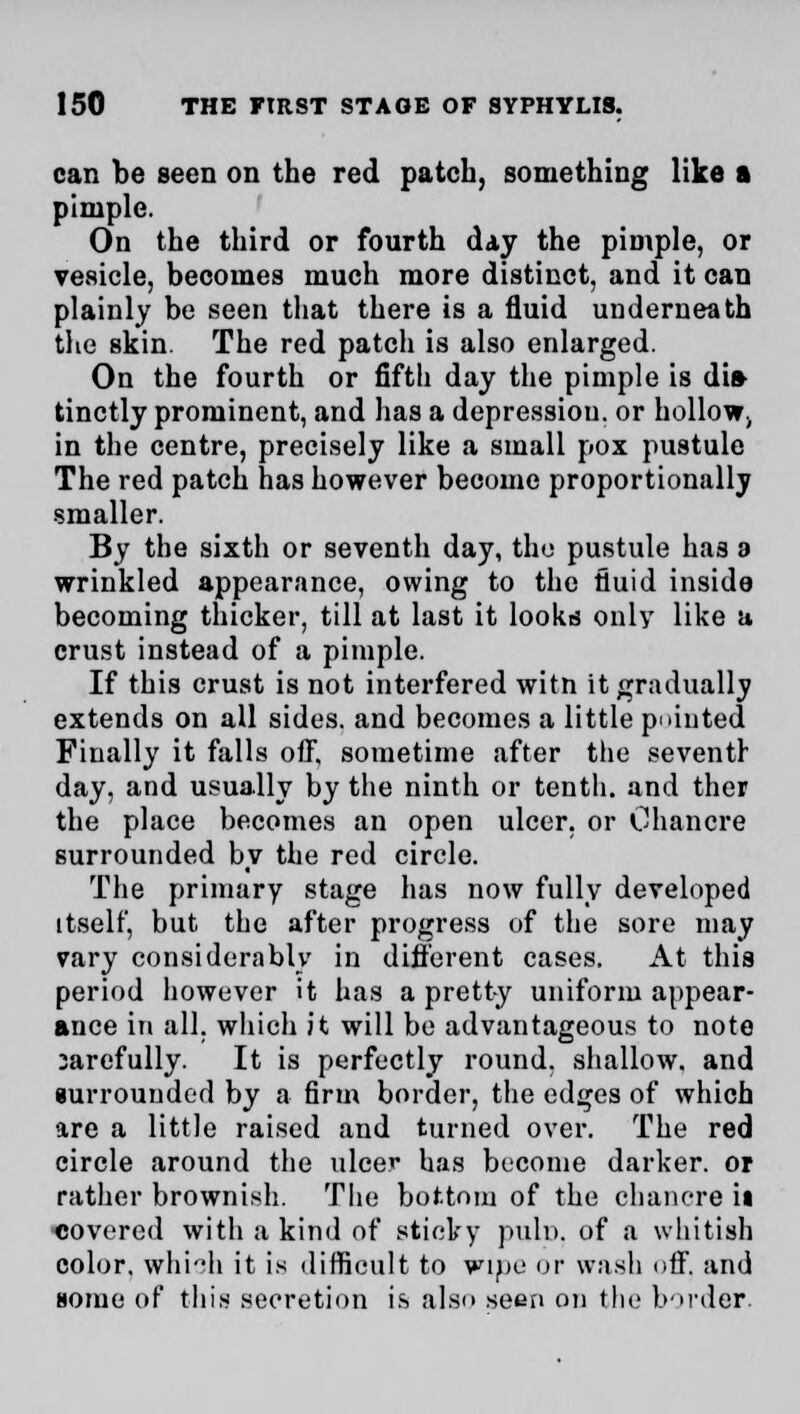 can be seen on the red patch, something like a pimple. On the third or fourth day the pimple, or vesicle, becomes much more distinct, and it can plainly be seen that there is a fluid underneath the skin. The red patch is also enlarged. On the fourth or fifth day the pimple is dh> tinctly prominent, and has a depression, or holloWj in the centre, precisely like a small pox pustule The red patch has however become proportionally ■smaller. By the sixth or seventh day, the pustule has a wrinkled appearance, owing to the fluid inside becoming thicker, till at last it looks only like a crust instead of a pimple. If this crust is not interfered witn it gradually extends on all sides, and becomes a little pointed Finally it falls oft, sometime after the seventh day, and usually by the ninth or tenth, and ther the place becomes an open ulcer, or Ohancre surrounded by the red circle. The primary stage has now fully developed itself, but the after progress of the sore may vary considerably in different cases. At this period however it has a pretty uniform appear- ance in all. which it will be advantageous to note 3arefully. It is perfectly round, shallow, and iurrounded by a firm border, the edges of which are a little raised and turned over. The red circle around the ulcer has become darker, or rather brownish. The bottom of the chancre it covered with a kind of sticky puln. of a whitish color, whioh it is difficult to wine or wash off. and some of this secretion is also seen on the border.