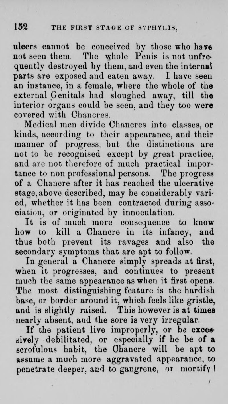 ulcers cannot be conceived by those who have not seen them. The whole Penis is not unl're- quently destroyed by them, and even the internal parts are exposed and eaten away. I have seen an instance, in a female, where the whole of the external Genitals had sloughed away, till the interior organs could be seen, and they too were covered with Chancres. Medical men divide Chancres into classes, or kinds, according to their appearance, and their manner of progress, but the distinctions are not to be recognised except by great practice, and are not therefore of much practical impor- tance to non professional persons. The progress of a Chancre after it has reached the ulcerative stage, above described, may be considerably vari- ed, whether it has been contracted during asso- ciation, or originated by innoculatiou. It is of much more consequence to know how to kill a Chancre in its infancy, and thus both prevent its ravages and also the secondary symptoms that are apt to follow. In general a Chancre simply spreads at first, when it progresses, and continues to present much the same appearance as when it first opens. The most distinguishing feature is the hardish base, or border around it, which feels like gristle, and is slightly raised. This however is at times nearly absent, and the sore is very irregular. If the patient live improperly, or be exces- sively debilitated, or especially if he be of a scrofulous habit, the Chancre will be apt to assume a much more aggravated appearance, to penetrate deeper, aiid to gangrene, or mortify !