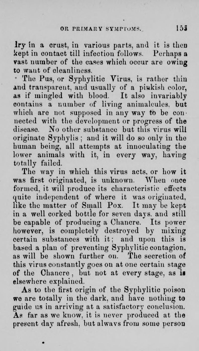 Iry in a crust, in various parts, and it is then kept in contact till infection follows. Perhaps a vast number of the cases which occur are owing to want of cleanliness. • The Pus, or Syphylitic Virus, is rather thin and transparent, and usually of a pinkish color, as if mingled with blood. It also invariably contains a number (if living animalcules, but which are not supposed in any way to be con- nected with the development or progress of the disease. No other substance but this virus will originate Syphylis ; and it will do so only in the human being, all attempts at inuoculating the lower animals with it. in every way, having totally failed. The way in which this virus acts, or how it was first originated, is unknown. When once formed, it will produce its characteristic effects quite independent of where it was originated, like the matter of Small Pox. It may be kept in a well corked bottle for seven days, and still be capable of producing a Chancre. Its power however, is completely destroyed by mixing certain substances with it: and upon this is based a plan of preventing Syphylitic contagion, as will be shown further on. The secretion of this virus constantly goes on atone certain stage of the Chancre , but not at every stage, as is elsewhere explained. As to the first origin of the Syphylitic poison we are totally in the dark, and have nothing to guide us in arriving at a satisfactory conclusion. As far as we know, it is never produced at the present day afresh, but alwavs from some person