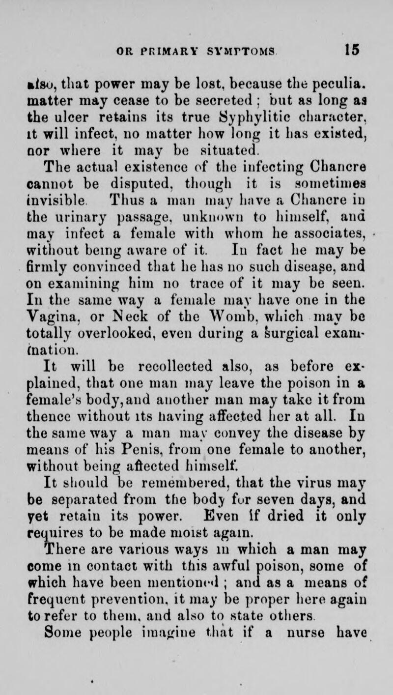 »lso, that power may be lost, because the peculia. matter may cease to be secreted ; but as long aa the ulcer retains its true Syphylitic character, it will infect, no matter how long it has existed, nor where it may be situated. The actual existence of the infecting Chancre cannot be disputed, though it is sometimes invisible Thus a man may have a Chancre in the urinary passage, unknown to himself, and may infect a female with whom he associates, without being aware of it. In fact he may be 6rmly convinced that he has no such disease, and on examining him no trace of it may be seen. In the same way a female may have one in the Vagina, or Neck of the Womb, which may be totally overlooked, even during a surgical exam- ination. It will be recollected also, as before ex- plained, that one man may leave the poison in a female's body, and another man may take it from thence without its having affected her at all. In the same way a man may convey the disease by means of his Penis, from one female to another, without being aftected himself. It should be remembered, that the virus may be separated from the body fur seven days, and vet retain its power. Even if dried it only requires to be made moist again. There are various ways in which a man may come m contact with this awful poison, some of which have been mentioned ; and as a means of frequent prevention, it may be proper here again to refer to them, and also to state others Some people imagine that if a nurse have