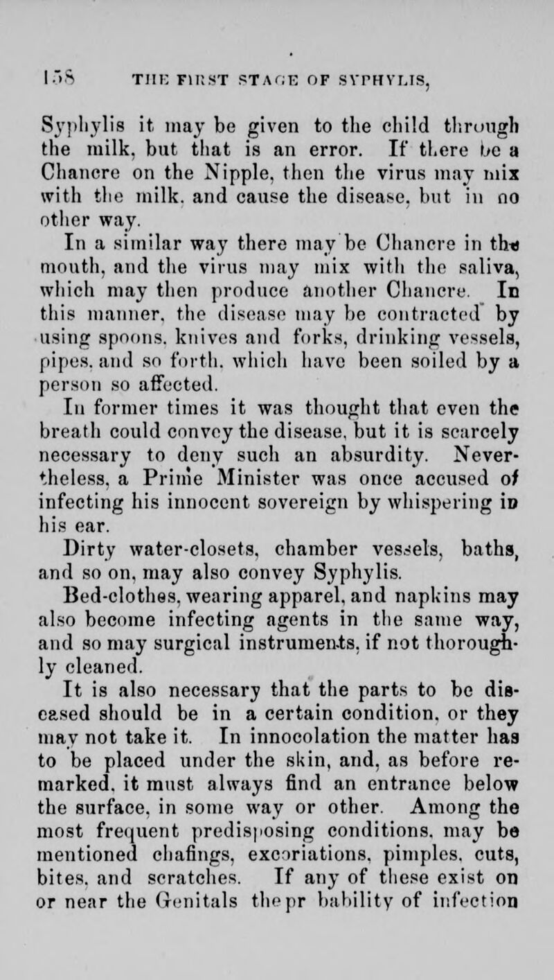 Syphylis it may be given to the child through the milk, but that is an error. If there be a Chancre on the Nipple, then the virus may mix with the milk, and cause the disease, but in no other way. In a similar way there may be Chancre in thtJ mouth, and the virus may mix with the saliva, which may then produce another Chancre. In this manner, the disease may be contracted by using spoons, knives and forks, drinking vessels, pipes, and so forth, which have been soiled by a person so affected. In former times it was thought that even the breath could convey the disease, but it is scarcely necessary to deny such an absurdity. Never- theless, a Prime Minister was once accused of infecting his innocent sovereign by whispering iD his ear. Dirty water-closets, chamber vessels, baths, and so on. may also convey Syphylis. Bed-clothes, wearing apparel, and napkins may also become infecting agents in the same way, and so may surgical instrunien-ts. if not thorough- ly cleaned. It is also necessary that the parts to be dis- eased should be in a certain condition, or they may not take it. In innocolation the matter has to be placed under the skin, and, as before re- marked, it must always find an entrance below the surface, in some way or other. Among the most frequent predisposing conditions, may be mentioned chafings, exenriations. pimples, cuts, bites, and scratches. If any of these exist on or near the Genitals thepr bability of infection