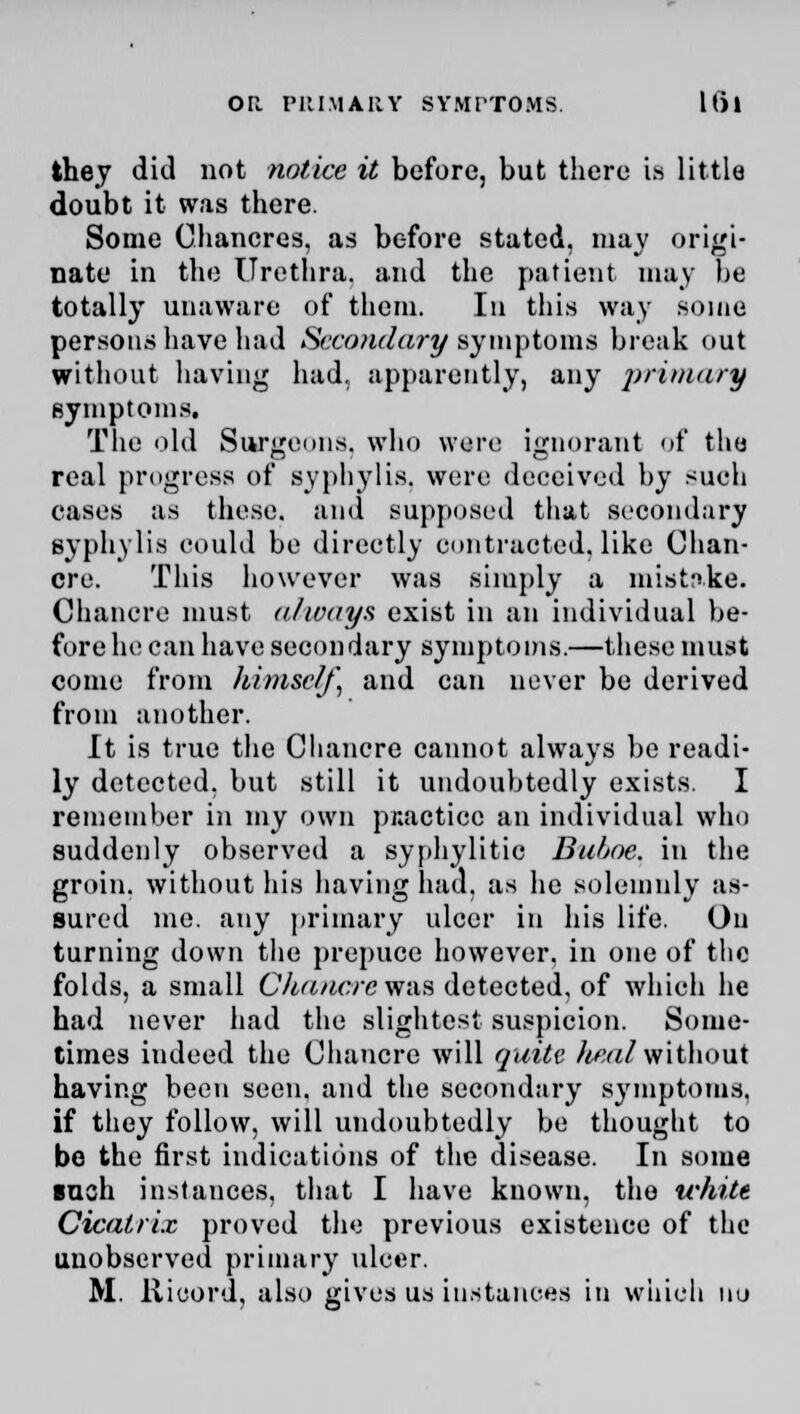 they did not notice it before, but there is little doubt it was there. Some Chancres, as before stated, may origi- nate in the Urethra, and the patient may be totally unaware of them. In this way some persons have had Secondary symptoms break out without having had. apparently, any primary symptoms. The old Surgeons, who were ignorant of the real progress of syphylis. were deceived by such cases as these, and supposed that secondary syphylis could be directly contracted, like Chan- cre. This however was simply a mistake. Chancre must always, exist in an individual be- fore he can have secondary symptoms.—these must come from himself, and can never be derived from another. It is true the Cliancre cannot always be readi- ly detected, but still it undoubtedly exists. I remember in my own pnactice an individual who suddenly observed a syphylitic Buhoe. in the groin, without his having had. as he solemnly as- sured me. any primary ulcer in his life. On turning down the prepuce however, in one of the folds, a small Cka/tcrev/ns detected, of which he had never had the slightest suspicion. Some- times indeed the Chancre will quite heal without having been seen, and the secondary symptoms. if they follow, will undoubtedly be thought to be the first indications of the disease. In some inch instances, that I have known, the white Cicatrix proved the previous existence of the unobserved primary ulcer.