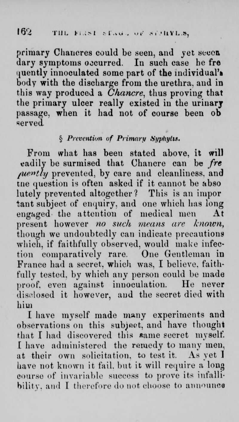 iti primary Chancres could be seen, and yet seeon dary symptoms occurred. In such case he fre ijuently innoculated some part of the individual's body with the discharge from the urethra, and in this way produced a Chancre, thus proving that the primary ulcer really existed in the urinary passage, when it had not of course been ob served. § Prevention of Primary Si/phylis. From what has been stated above, it will eadily be surmised that Chancre can be fre /ue»tly prevented, by care and cleanliness, and tne question is often asked if it cannot be abso lutely prevented altogether? This is an impor tant subject of enquiry, and one which has long engaged the attention of medical men At present however no such means arc known, though we undoubtedly can indicate precautions which, if faithfully observed, would make infec- tion comparatively rare. One Gentleman in France had a secret, which was, I believe, faith- fully tested, by which any person could be made proof, even against inuoculation. He never disclosed it however, and the secret died with aim [ have myself made many experiments and observations on this subject, and have thought that T had discovered this same secret myself. [ have administered the remedy to many men, at their own solicitation, to test it. As yet ] have not known it fail, but it will require a long course of invariable success to prove its infalli- bility, and I therefore do not ohoose fco announoo