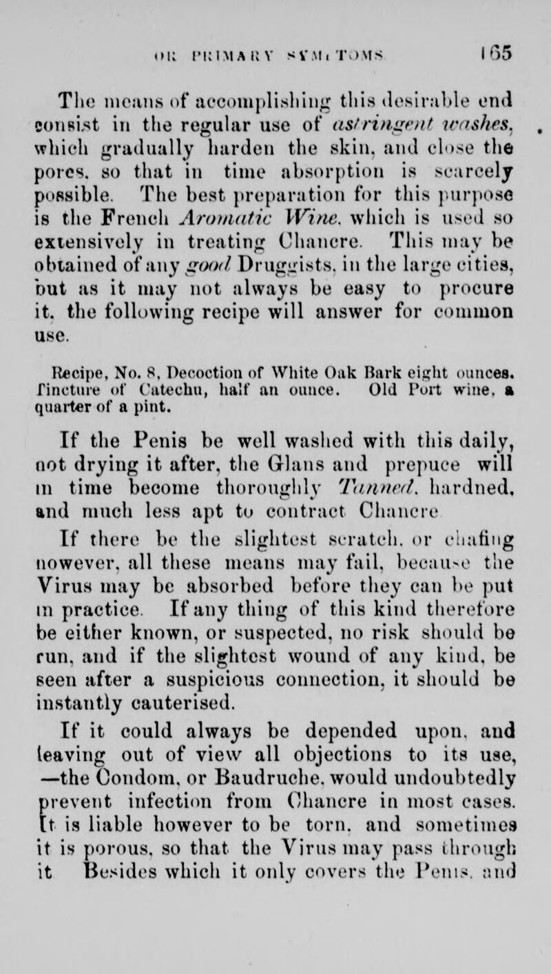 The moans of accomplishing (his desirable end eoniist in the regular use of astringent washes, which gradually harden the skin, and close the pores, so that in time absorption is scarcely possible. The best preparation for this purpose is the French Aromatic Wine, which is used so extensively in treating Chancre. This may be obtained of any good Druggists, in the large cities. but as it may not always be easy to procure it. the following recipe will answer for common use. Recipe, No. 8, Decoction of White Oak Bark eight ounces. Tincture of Catechu, half an ounce. Old Port wine, a quarter of a pint. If the Penis be well washed with this daily, not drying it after, the Glaus and prepuce will in time become thoroughly Tanned, hardned, and much less apt to contract Chancre If there be the slightest scratch, or ohafing However, all these means may fail, because the Virus may be absorbed before they can be put in practice. If any thing of this kind therefore be either known, or suspected, no risk should be run. and if the slightest wound of any kind, be seen after a suspicious connection, it should be instantly cauterised. If it could always be depended upon, and leaving out of view all objections to its use, —the Condom, or Baudruche. would undoubtedly frevent infection from Chancre in most cases, t is liable however to be torn, and sometimes it is porous, so that the Virus may pass through it Besides which it only covers the Penis, and