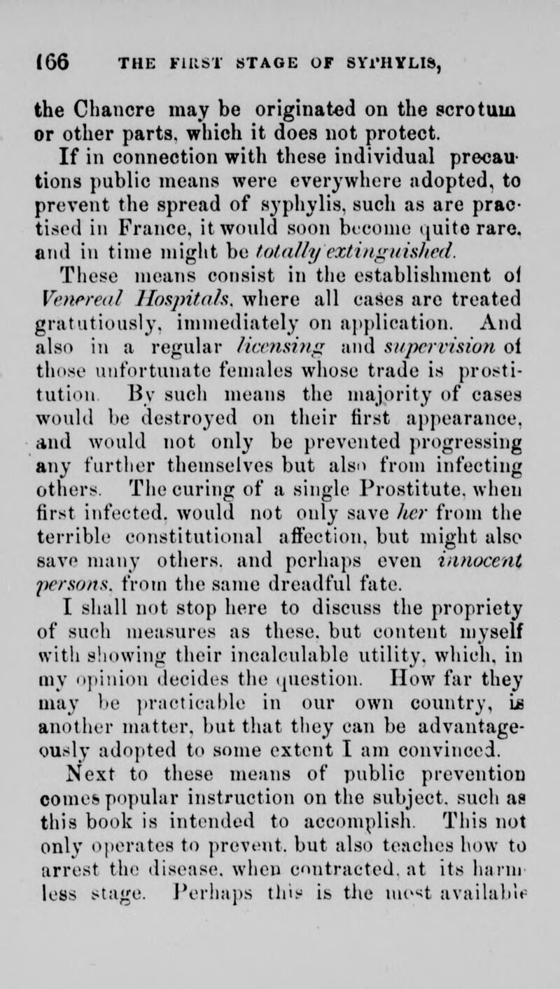 the Chancre may be originated on the scrotum or other parts, which it does not protect. If in connection with these individual precau- tions public means were everywhere adopted, to prevent the spread of syphylis. such as are prac- tised in France, it would soon become quite rare. and in time might be totally'extinguished. These means consist in the establishment of Venereal Hospitals, where all eases are treated gratutiously, immediately on application. And also in a regular licensing and supervision oi those unfortunate females whose trade is prosti- tution. By such means the majority of cases would be destroyed on their first appearance, and would not only be prevented progressing any further themselves but also from infecting others. The curing of a single Prostitute, when first infected, would not only save her from the terrible constitutional affection, but might also save many others, and perhaps even innocent persons, from the same dreadful fate. I shall not stop here to discuss the propriety of such measures as these, but content myself with showing their incalculable utility, which, in my opinion decides the question. How far they may be practicable in our own country, Is another matter, but that they can be advantage- ously adopted to some extent I am convinced. Next to these means of public prevention comes popular instruction on the subject, such as this book is intended to accomplish. This not only operates to prevent, but also teaches how to arrest tin; disease, when contracted, at its harm less stage. Perhaps this is the iuc*t available