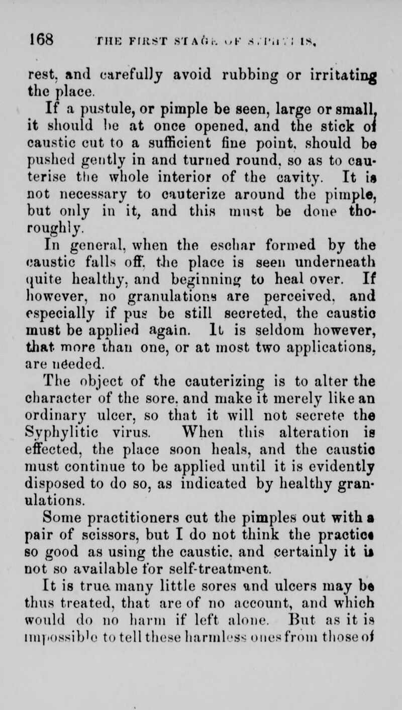 rest, and carefully avoid rubbing or irritating the place. If a pustule, or pimple be seen, large or small, it should he at once opened, and the stick oi caustic cut to a sufficient fine point, should be pushed gently in and turned round, so as to cau- terise the whole interior of the cavity. It is not necessary to cauterize around the pimple, but only in it, and this must be done tho- roughly. In general, when the eschar formed by the caustic falls off. the place is seen underneath quite healthy, and beginning to heal over. If however, no granulations are perceived, and especially if pus be still secreted, the caustic must be applied again. It is seldom however, that more than one, or at most two applications, are needed. The object of the cauterizing is to alter the character of the sore, and make it merely like an ordinary ulcer, so that it will not secrete the Syphylitic virus. When this alteration is effected, the place soon heals, and the caustic must continue to be applied until it is evidently disposed to do so, as indicated by healthy gran- ulations. Some practitioners cut the pimples out with a pair of scissors, but I do not think the practice so good as using the caustic, and certainly it u not so available for self-treatment. It is true, many little sores und ulcers may b« thus treated, that are of no account, and which would do no harm if left alone. But as it is impossible to tell those harmless ones from those of