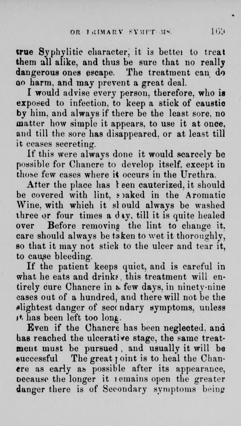 on FiIIMarv rVmpt II*. LG'il true Syphylitic character, it is bettei to treat them all alike, and thus be sure that no really dangerous ones escape. The treatment can do qo harm, and may prevent a great deal. I would advise every person, therefore, who is exposed to infection, to keep a stick of caustic by him. and always if there be the least sore, no matter how simple it appears, to use it at once, and till the sore has disappeared, or at least till it ceases secreting. If this were always done it would scarcely be possible for Chancre to develop itself, except in those few cases wliere it occurs in the Urethra. Atter the place has 1 een cauterized, it should be covered with lint, s >aked in the Aromatic Wine, with which it si ould always be washed three or four times a diy. till it is quite healed over Before removing the lint to change it. care should always be taken to wet it thoroughly, so that it may not stick to the ulcer and tear it, to cau^e bleeding. If the patient keeps quiet, and is careful in what he eats and drinks, this treatment will en- tirely cure Chancre in &. few days, in ninety-nine cases out of a hundred, and there will not be the slightest danger of sec< ndary symptoms, unless it has been left too lon£. Even if the Chancre has been neglected, and has reached the ulcerative stage, the same treat- ment must be pursued , and usually it will be euccessful The great j oint is to heal the Chan- ere as early as possible after its appearance, oecause the longer it lemains open the greater danger there is of Secondary symptoms being