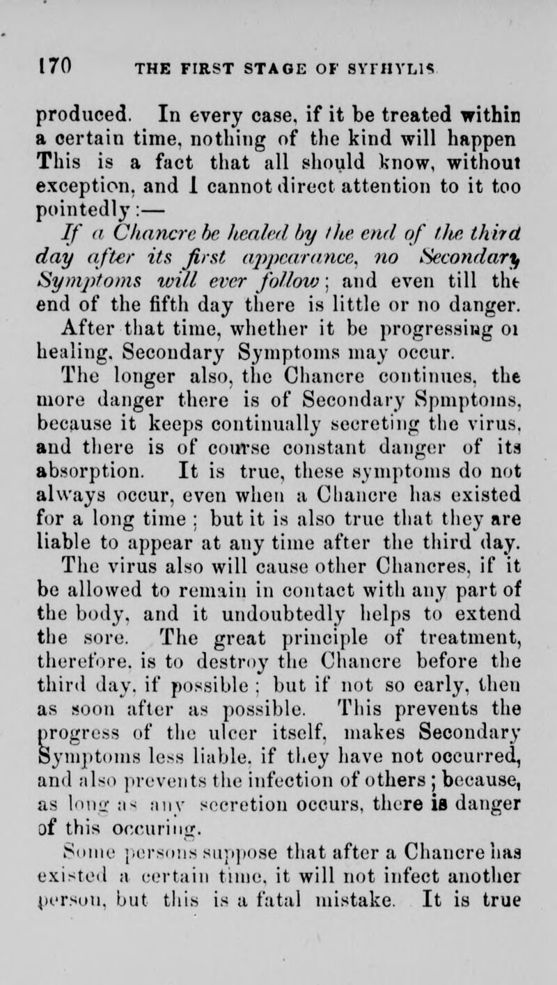 produced. In every case, if it be treated within a certain time, nothing of the kind will happen This is a fact that all should know, without exception, and 1 cannot direct attention to it too pointedly:— //' a Chancre be healed by the end of tlw. third day after its first appearance, no Secondary Symptoms will ever follow; and even till the end of the fifth day there is little or no danger. After that time, whether it be progressing 01 healing. Secondary Symptoms may occur. The longer also, the Chancre continues, the more danger there is of Secondary Spmptoms. because it keeps continually secreting the virus, and there is of course constant danger of its absorption. It is true, these symptoms do not always occur, even when a Chancre has existed for a long time : but it is also true that they are liable to appear at any time after the third day. The virus also will cause other Chancres, if it be allowed to remain in contact with any part of the body, and it undoubtedly helps to extend the sore. The great principle of treatment, therefore, is to destroy the Chancre before the third day. if possible ; but if not so early, then as soon after as possible. This prevents the progress of the ulcer itself, makes Secondary Symptoms less liable, if they have not occurred, and also prevents the infection of others ; because, as long as any secretion occurs, there is danger of this occuring. Some persons suppose that after a Chancre has existed a certain time, it will not infect another person, but this is a fatal mistake. It is true