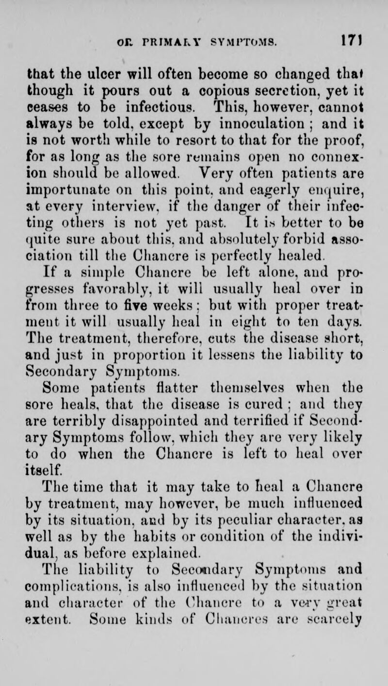 that the ulcer will often become so changed tha* though it pours out a copious secretion, yet it ceases to be infectious. This, however, cannot always be told, except by innoculation ; and it is not worth while to resort to that for the proof, for as long as the sore remains open no connex- ion should be allowed. Very often patients are importunate on this point, and eagerly enquire, at every interview, if the danger of their infec- ting others is not yet past. It i* better to be quite sure about this, and absolutely forbid asso- ciation till the Chancre is perfectly healed. If a simple Chancre be left alone, and pro- gresses favorably, it will usually heal over in from three to five weeks: but with proper treat- ment it will usually heal in eight to ten days. The treatment, therefore, cuts the disease short, and just in proportion it lessens the liability to Secondary Symptoms. Some patients natter themselves when the sore heals, that the disease is cured ; and they are terribly disappointed and terrified if Second- ary Symptoms follow, which they are very likely to do when the Chancre is left to heal over itself. The time that it may take to heal a Chancre by treatment, may however, be much influenced by its situation, and by its peculiar character, aa well as by the habits or condition of the indivi- dual, as before explained. The liability to Secondary Symptoms and complications, is also iunueneetl by the situation and character of the Chancre to a ve-rv great extent. Some kinds of Chancres are scarcely