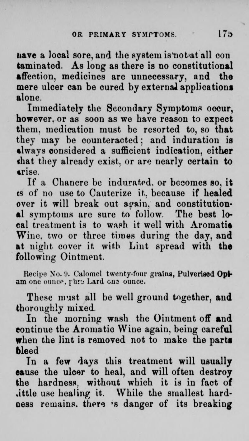 nave a local sore, and the system is'not'at all con taminated. As long as there is no constitutional affection, medicines are unnecessary, and the mere ulcer can be cured by external application! alone. Immediately the Secondary Symptoms oocur, however, or as soon as we have reason to expect them, medication must be resorted to, so that they may be counteracted; and induration is •lways considered a sufficient indication, either «hat they already exist, or are nearly certain to •rise. If a Chancre be indurated, or becomes so, it is of no use to Cauterize it. because if healed over it will break out ai'ain, and constitution- al symptoms are sure to follow. The best lo- cal treatment is to wash it well with Aromatie Wine, two or three times during the day, and at night cover it with Lint spread with the following Ointment. Recipe No. 9. Calomel twenty-four grains, Pulverised Opl- am one oiincp, jiir'j Lard ens ounce. These must all be well ground together, and thoroughly mixed. In the morning wash the Ointment off and eontinue the Aromatic Wine again, being careful when the lint is removed not to make the parti bleed Tn a few days this treatment will usually eause the ulcer to heal, and will often destroy the hardness, without which it is in fact of .ittle use healing it. While the smallest hard- oess remains, thero 's danger of its breaking