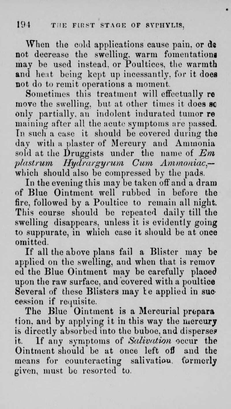 When the cold applications cause pain, or d« not decrease the swelling, warm fomentation! may be used instead, or Poultices, the warmth and he:it being kept up incessantly, for it does not do to remit operations a moment. Sometimes this treatment will effectually re move the swelling, but at other times it does sc only partially, an indolent indurated tumor re maining after all the acute symptoms are passed. En such a case it should be covered during the day with a plaster of Mercury and Ammonia sold at the Druggists under the name of Em plastrum Hydrargyrum Cum Ammoniac,— wliich should also be compressed by the pads. In the evening this may be taken off and a dram of Blue Ointment well rubbed in before the fire, followed by a Poultice to remain all night. This course should be repeated daily till the swelling disappears, unless it is evidently going to suppurate, in which case it should be at once omitted. If all the above plans fail a Blister may be applied on the swelling, and when that is remov ed the Blue Ointment may be carefully placed upon the raw surface, and covered with a poultice Several of these Blisters may te applied in suc- cession if requisite. The Blue Ointment is a Mercurial propara tion. and by applying it in this way the mercury is directly absorbed into the buboe, and disperse? it. If any symptoms of Salivation occur the Ointment should be at once left ofl and the moans for counteracting salivation, formerly given, must be resorted to.