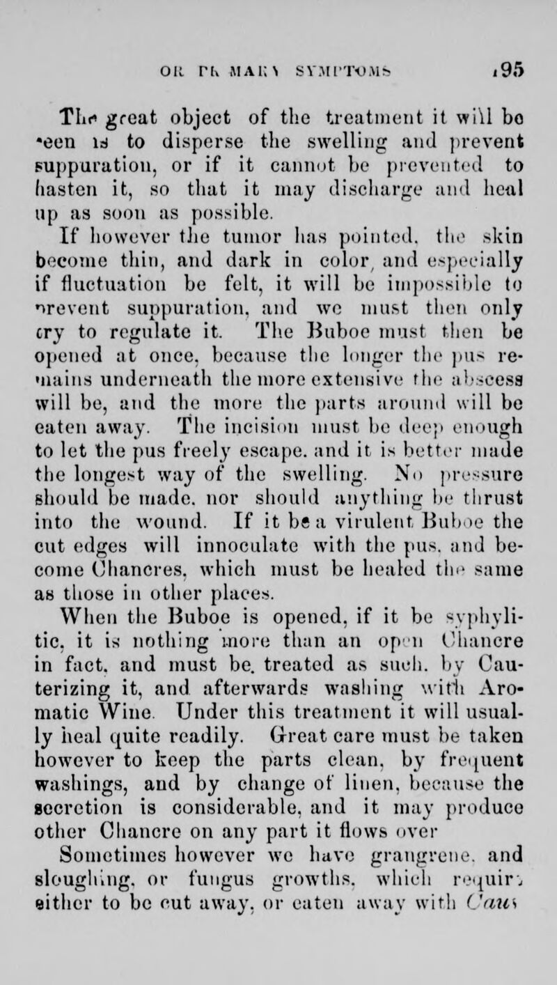 Tin* great object of the treatment it wi\l bo •een is to disperse the swelling and prevent suppuration, or if it cannot be prevented to hasten it, so that it may discharge and hcnl up as soon as possible. If however the tumor has pointed, the skin become thin, and dark in color, and especially if fluctuation be felt, it will be impossible to nrevent suppuration, and we must then only cry to regulate it. The Buboe must then be opened at once, because the lunger the pus re- Miains underneath the more extensive the abscess will be, and the more the parts around will be eaten away. The incision must be deep enough to let the pus freely escape, and it is better made the longest way of the swelling. No pressure should be made, nor should anything be thrust into the wound. If it be a virulent Buboe the cut edges will innoculatc with the pus. and be- come Chancres, which must be healed the same as those in other places. When the Buboe is opened, if it be syphyli- tic. it is nothing more than an open Chancre in fact, arid must be. treated as such, by Cau- terizing it, and afterwards washing with Aro- matic Wine. Under this treatment it will usual- ly heal quite readily. Great care must be taken however to keep the parts clean, by frequent washings, and by change of linen, because the secretion is considerable, and it may produce other Chancre on any part it flows over Sometimes however we have grangrene. and sloughing, or fungus growths, which, require either to be cut away, or eaten away with (.'dies