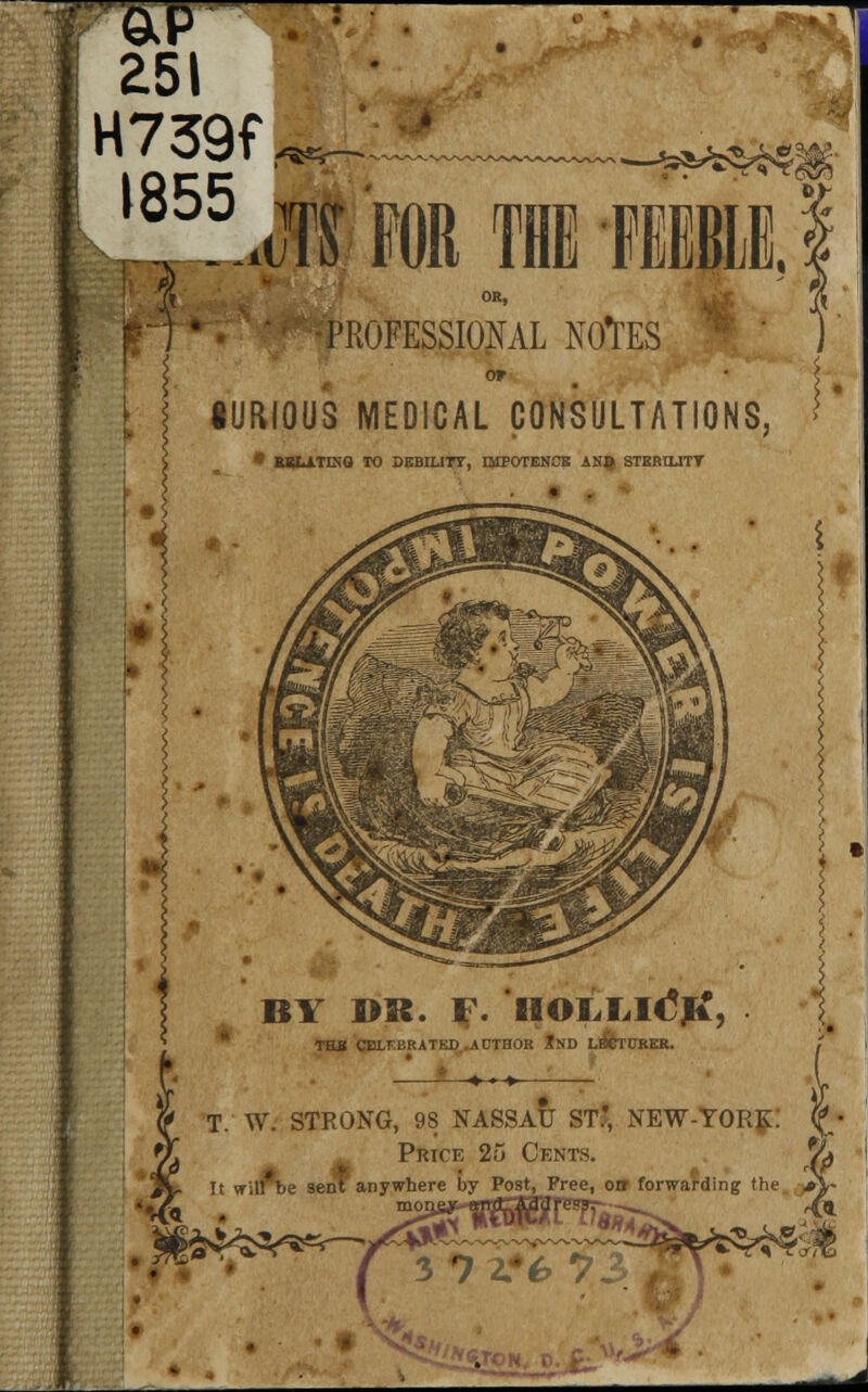 H739f, ^Ti „.<J1 FOR TUB -FEEBLE, i f f^^pROFESSIONAL NOtES 0* •URIOUS MEDICAL CONSULTATIONS, • RSLA.TIXQ TO DEBILITY, QIPOTENCB AN$ STERILITY i « BY »K. F. HOLIiltftf, THB CBLFBRATED AUTHOR tSD LECTURER. , Jt »■» T. W. STRONG, 98 NASSAU ST', NEW-YORK. Price 25 Cents. % It vTil'be sen? anywhere by Post, Free, orr forwarding the ,*V ^uai S?2».