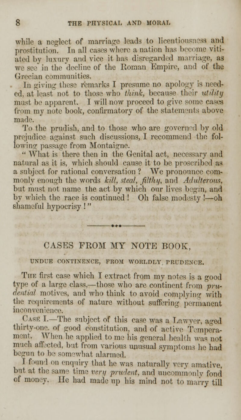 while a neglect of marriage leads to licentiousness and prostitution. In all cases where a nation has become viti- ated by luxury and vice it has disregarded marriage, as in the decline of the Roman Empire, and of the Grecian communities. In giving these remarks I presume no apology is need- ed, at least not to those who think, because their utility must be apparent. I will now proceed to give some cases from my note book, confirmatory of the statements above made. To the prudish, and to those who are governd by old fnrjudice against such discussions, I recommend the fol- owing passage from Montaigne.  What is there then in the Genital act, necessary and natural as it is, which should cause it to be proscribed as a subject for rational conversation ? We pronounce com- monly enough the words kill, steal, filthij, and Adulterous, but must not name the act by which our lives begin, and by which the race is continued ! Oh false modesty !—oh shameful hypocrisy ! CASES FROM MY NOTE BOOK, UNDUE CONTINENCE, FROM WORLDLY PRUDENCE. The first case which I extract from my notes is a good type of a large class,—those who are continent from ^-pru- dential motives, and who think to avoid complying with the requirements of nature without suffering permanent inconvenience. Cask I.—The subject of this case was a Lawyer, a?ed thirty-one, of good constitution, and of active Tempera- ment When he applied to me his general health was not much affected, but from various unusual symptoms he had begun to be somewhat alarmed. I fmn 1 on enquiry that he was naturally very amative, but at the sam- time vcri/ prudent, and uncommonly fond of money. lie had made up his mind not to marry till