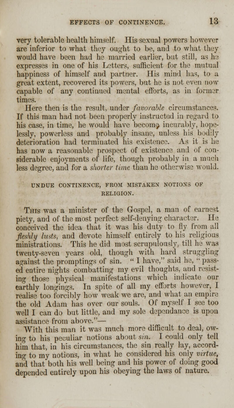 very tolerable health himself. His sexual powers however are inferior to what they ought to be, and to what they would have been had he married earlier, but still, as he expresses in one of his Letters, sufficient for the mutual happiness of himself and partner. His mind has, to a great extent, recovered its powers, but he is not even now capable of any continued mental efforts, as in former times. Here then is the result, under favorable circumstances. If this man had not been properly instructed in regard to his case, in time, he would have become, incurably, hope- lessly, powerless and probably insane, unless his bodily deterioration had terminated his existence. As it is he has now a reasonable prospect of existence and of con- siderable enjoyments of life, though probably in a much less degree, and for a shorter time than he otherwise would. UNDUE CONTINENCE, FROM MISTAKEN NOTIONS OF RELIGION. This was a minister of the Gospel, a man of earnest piety, and of the most perfect self-denying character. He conceived the idea that it was his duty to fly from all fleshly lusts, and devote himself entirely to his religious ministrations. This he did most scrupulously, till he was twenty-seven years old, though with hard struggling against the promptings of sin.  I have, said he,  pass- ed entire nights combatting my evil thoughts, and resist- ing those physical manifestations which indicate our earthly longings. In spite of all my efforts however, I realise too forcibly how weak we are, and what an empire the old Adam has over our souls. Of myself I see too well I can do but little, and my sole dependance is upon assistance from above.— With this man it was much more difficult to deal, ow- ing to his peculiar notions about sin. I could only tell him that, in his circumstances, the sin really lay, accord- ing to my notions, in what he considered his only virtue, and that both his well being and his power of doing good depended entirely upon his obeying the laws of nature.