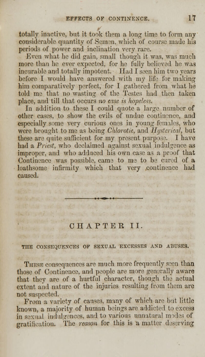 totally inactive, but it took them a long time to form any considerable quantity of Semen, which of course made his periods of power and inclination very rare. Even what he did gain, small though it was, was much more than he ever expected, for he fully believed he was incurable and totally impotent. Had I seen him two year3 before I would have answered with my life for making him comparatively perfect, for I gathered from what he told me that no wasting of the Testes had theu taken place, and till that occurs no case is hopeless. In addition to these I could quote a largo number of other cases, to show the evils of undue continence, and especially some very curious ones in young females, who were brought to me as being Chlorotic, and Hysterical, but these are quite sufficient for my present purpose. I have had a Priest, who declaimed against sexual indulgence as improper, and who adduced his own case as a proof that Continence was possible, came to me to be cured of a loathsome infirmity which that very .continence had caused. CHAPTER II. THE CONSEQUENCES OF SEXUAL EXCESSES AND ABUSES. These consequences are much more frequently seen than those of Continence, and people are more generally aware that they are of a hurtful character, though the actual extent and nature of the injuries resulting from them are not suspected. From a variety of causes, many of which are but little known, a majority of human beings are addicted to excess in sexual indulgences, and to various unnatural modes of gratification. The reason for this is a matter deserving