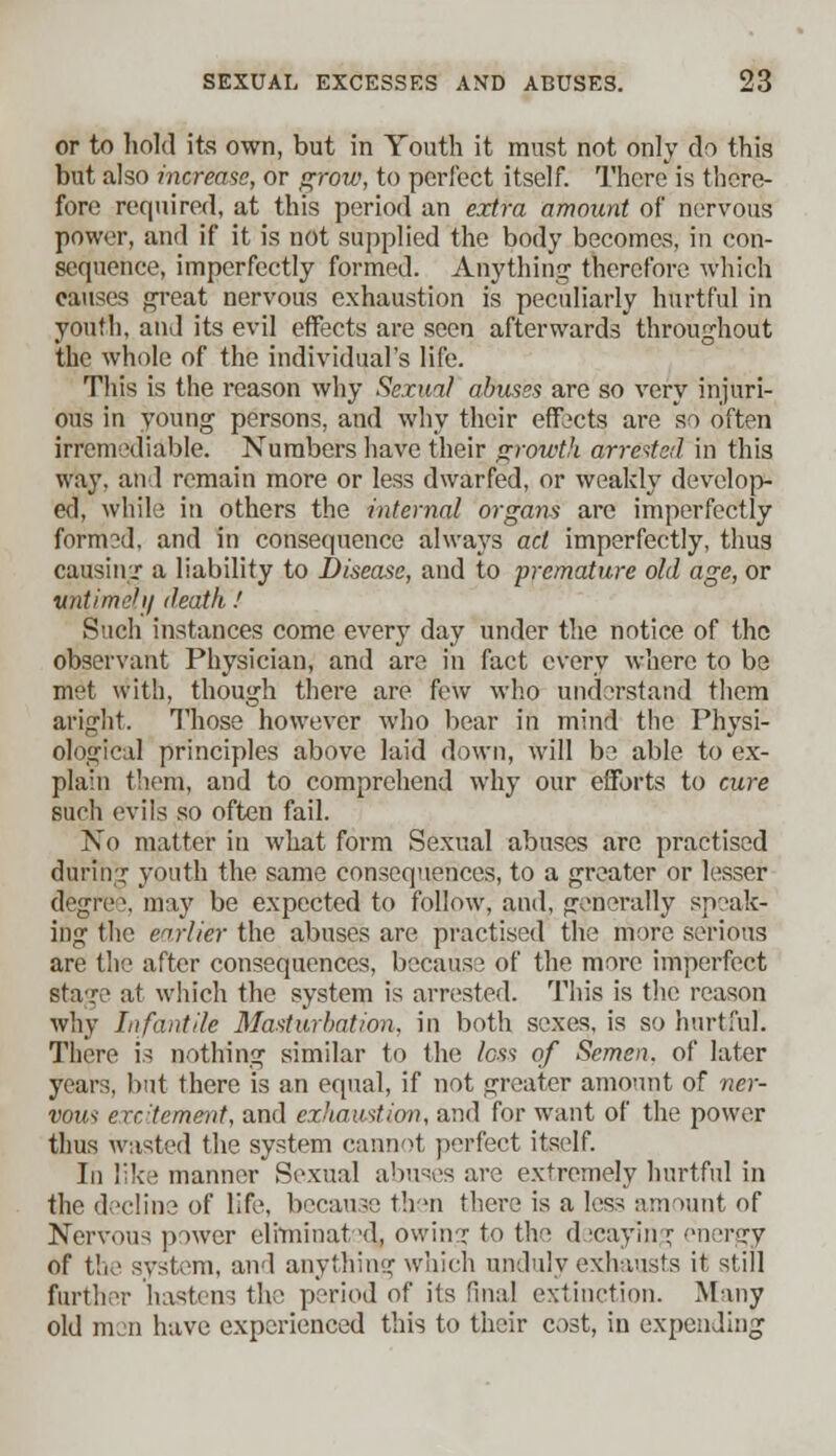 or to hold its own, but in Youth it must not only do this but also increase, or grow, to perfect itself. There is there- fore required, at this period an extra amount of nervous power, and if it is not supplied the body becomes, in con- sequence, imperfectly formed. Anything therefore which causes great nervous exhaustion is peculiarly hurtful in youth, and its evil effects are seen afterwards throughout the whole of the individual's life. This is the reason why Sexual abuses are so very injuri- ous in young persons, and why their effects are so often irremediable. Numbers have their growth arretted in this way. an 1 remain more or less dwarfed, or weakly develop- ed, while in others the internal organs are imperfectly form?d, and in consequence always act imperfectly, thus causing a liability to Disease, and to premature old age, or untimely death ! Such instances come every day under the notice of the observant Physician, and are in fact every where to be met with, though there are few who understand them aright. Those however who bear in mind the Physi- ological principles above laid down, will be able to ex- plain them, and to comprehend why our efforts to cure Buch evils so often fail. No matter in what form Sexual abuses are practised during youth the same consequences, to a greater or lesser degree, may be expected to follow, and, generally speak- ing the earlier the abuses are practised the more serious are the after consequences, because of the more imperfect sta-r;1 at which the system is arrested. This is the reason why Infantile Masturbation, in both sexes, is so hurtful. There is nothing similar to the loss of Semen, of later years, but there is an equal, if not greater amount of ner- vous erc'tement, and exhaustion, and for want of the power thus wasted the system cannot perfect itself. In like manner Sexual abuses are extremely hurtful in the decline of life, because then there is a less amount of Nervous power eliminated^ owing to the d jcayin r energy of the system, and anything which unduly exhausts it still further hastens the period of its final extinction. Many old nun have experienced this to their cost, in expending