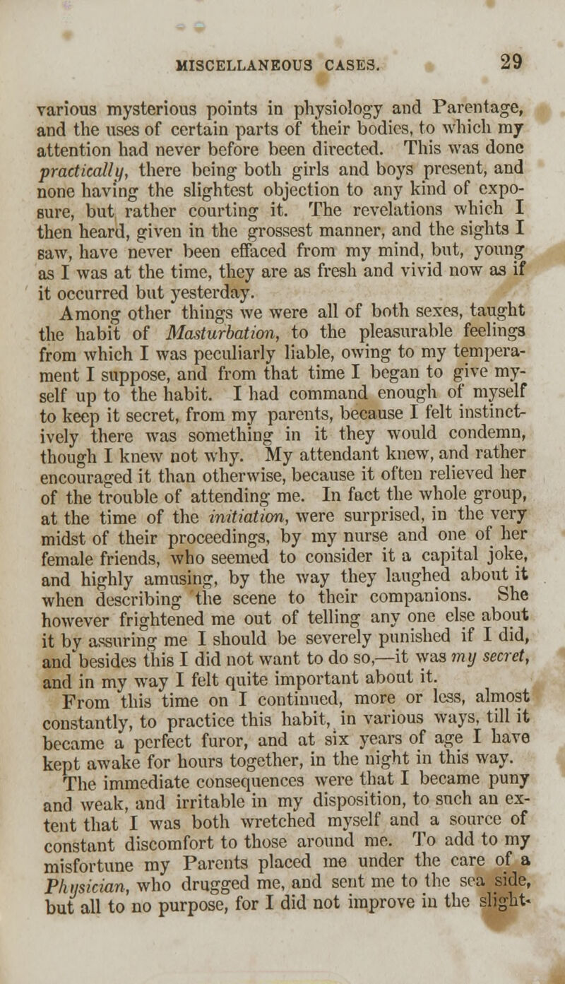 various mysterious points in physiology and Parentage, and the uses of certain parts of their bodies, to which ray attention had never before been directed. This was done practically, there being both girls and boys present, and none having the slightest objection to any kind of expo- sure, but rather courting it. The revelations which I then heard, given in the grossest manner, and the sights I saw, have never been effaced from my mind, but, young as I was at the time, they are as fresh and vivid now as if it occurred but yesterday. Among other things we were all of both sexes, taught the habit of Masturbation, to the pleasurable feelings from which I was peculiarly liable, owing to my tempera- ment I suppose, and from that time I began to give my- self up to the habit. I had command enough of myself to keep it secret, from my parents, because I felt instinct- ively there was something in it they would condemn, though I knew not why. My attendant knew, and rather encouraged it than otherwise, because it often relieved her of the trouble of attending me. In fact the whole group, at the time of the initiation, were surprised, in the very midst of their proceedings, by my nurse and one of her female friends, who seemed to consider it a capital joke, and highly amusing, by the way they laughed about it when describing the scene to their companions. She however frightened me out of telling any one else about it by assuring me I should be severely punished if I did, and'besides this I did not want to do so,—it was my secret, and in my way I felt quite important about it. From this time on I continued, more or less, almost constantly, to practice this habit, in various ways, till it became a perfect furor, and at six years of age I have kept awake for hours together, in the night in this way. The immediate consequences were that I became puny and weak, and irritable in my disposition, to such an ex- tent that I was both wretched myself and a source of constant discomfort to those around me. To add to my misfortune my Parents placed me under the care of a Physician, who drugged me, and sent me to the sea side, but all to'no purpose, for I did not improve in the slight-