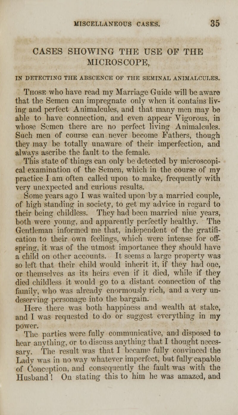 CASES SHOWING THE USE OF THE MICROSCOPE, IN DETECTING THE ABSCENCE OF THE SEMINAL ANIMALCULES. Those who have read my Marriage Guide will be aware that the Semen can impregnate only when it contains liv- ing and perfect Animalcules, and that many men may be able to have connection, and even appear Vigorous, in wbose Semen there are no perfect living Animalcules. Such men of course can never become Fathers, though they may be totally unaware of their imperfection, and always ascribe the fault to the female. This state of things can only be detected by microscopi- cal examination of the Semen, which in the course of my practice I am often called upon to make, frequently with very unexpected and curious results. Some years ago I was waited upon by a married couple, of high standing in society, to get my advice in regard to their being childless. They had been married nine years, both were young, and apparently perfectly healthy. The Gentleman informed me that, independent of the gratifi- cation to their own feelings, which were intense for off- spring, it was of the utmost importance they should have a child on other accounts. It seems a large property wa3 so left that their child would inherit it, if they had one, or themselves as its heirs even if it died, while if they died childless it would go to a distant connection of the family, who was already enormously rich, and a very un- deserving personage into the bargain. Here there was both happiness and wealth at stake, and I was requested to do or suggest everything in my power. The parties were fully communicative, and disposed to hear anything, or to discuss anything that I thought neces- sary. The result was that I became fully convinced the Lady was in uo way whatever imperfect, but fully capable of Conception, and consequently the fault was with the Husband ! On stating this to him he was amazed, and