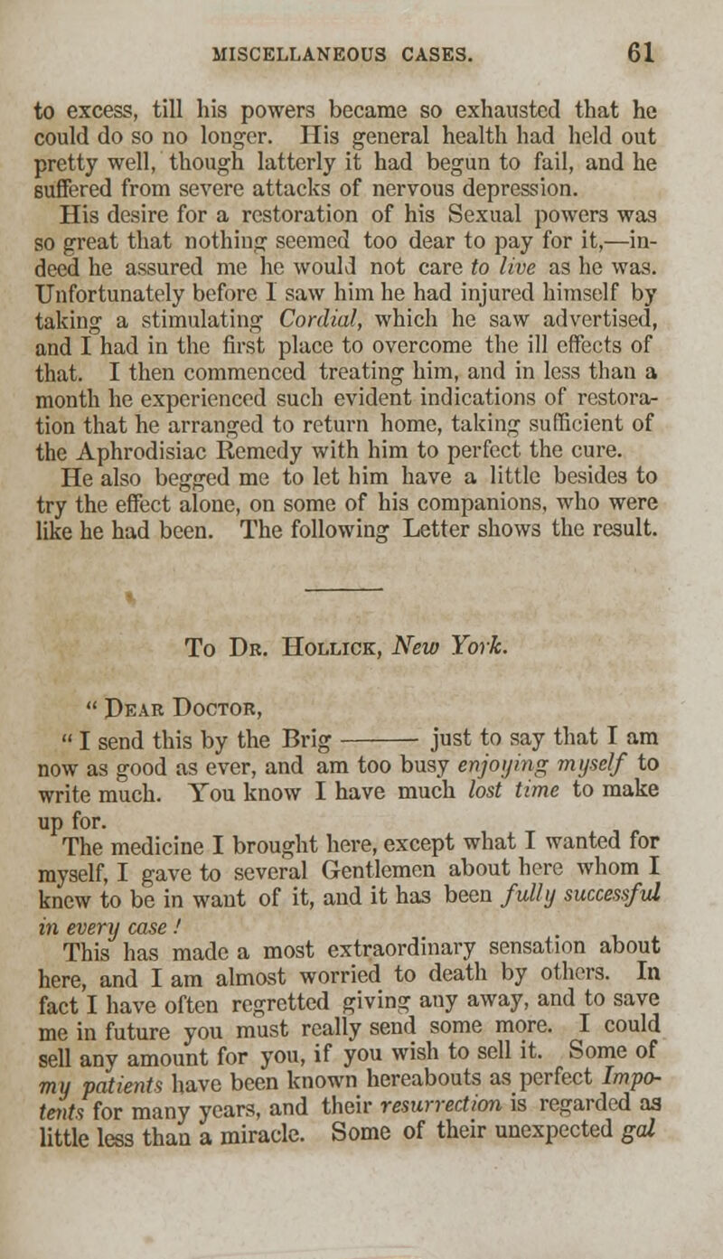 to excess, till his powers became so exhausted that he could do so no longer. His general health had held out pretty well, though latterly it had begun to fail, and he suffered from severe attacks of nervous depression. His desire for a restoration of his Sexual powers was so great that nothing seemed too dear to pay for it,—in- deed he assured me he would not care to live as he was. Unfortunately before I saw him he had injured himself by taking a stimulating Cordial, which he saw advertised, and I had in the first place to overcome the ill effects of that. I then commenced treating him, and in less than a month he experienced such evident indications of restora- tion that he arranged to return home, taking sufficient of the Aphrodisiac Remedy with him to perfect the cure. He also begged me to let him have a little besides to try the effect alone, on some of his companions, who were like he had been. The following Letter shows the result. To Dr. Hollick, New York.  Dear Doctor,  I send this by the Brig just to say that I am now as good as ever, and am too busy enjoying myself to write much. You know I have much lost time to make up for. The medicine I brought here, except what I wanted for myself, I gave to several Gentlemen about here whom I knew to be in want of it, and it has been fully successful in every case! This has made a most extraordinary sensation about here, and I am almost worried to death by others. In fact I have often regretted giving any away, and to save me in future you must really send some more. I could sell any amount for you, if you wish to sell it. Some of my patients have been known hereabouts as perfect Impo- tents for many years, and their resurrection is regarded as little less than a miracle. Some of their unexpected gal