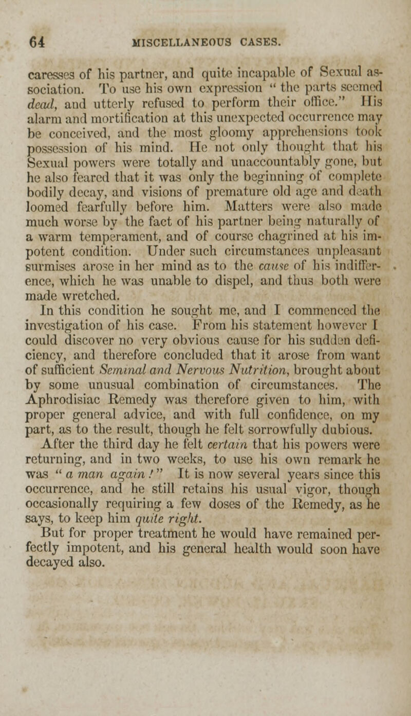 caresses of his partner, and quit*1 incapable of Sexual as- sociation. To use his own expression  the parts seemed dead, aud utterly refused to perform their office. His alarm and mortification at this unexpected occurrence may be conceived, and the most gloomy apprehensions took possession of his mind. He not only thought that liis Sexual powers were totally and unaccountably gone, but he also feared that it was only the beginning of complete bodily decay, and visions of premature old age and death loomed fearfully before him. Matters were also made much worse by the fact of his partner being naturally of a warm temperament, and of course chagrined at his im- potent condition. Under such circumstances unpleasant surmises arose in her mind as to the came of his indiffer- ence* which he was unable to dispel, and thus both were made wretched. In this condition he sought me, and I commenced the investigation of his case. Prom his statement however I could discover no very obvious cause for his sudden defi- ciency, and therefore concluded that it arose from want of sufficient Seminal and Nervous Nutrition, brought about by some unusual combination of circumstances. The Aphrodisiac Remedy was therefore given to him, with proper general advice, and with full confidence, on my part, as to the result, though he felt sorrowfully dubious. After the third day he felt certain that his powers were returning, and in two weeks, to use his own remark he was  a man again ! It is now several years since this occurrence, and he still retains his usual vigor, though occasionally requiring a few doses of the Remedy, as he says, to keep him quite rigid. But for proper treatment he would have remained per- fectly impotent, and his general health would soon have decayed also.