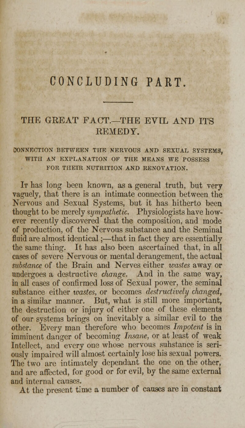 CONCLUDING PART. THE GREAT FACT.—THE EVIL AND ITS REMEDY. CONNECTION BETWEEN THE NERVOUS AND SEXUAL SYSTEMS, WITH AN EXPLANATION OF THE MEANS WE POSSESS FOR THEIR NUTRITION AND RENOVATION. It has long been known, as a general truth, but very vaguely, that there is an intimate connection between the Nervous and Sexual Systems, but it has hitherto been thought to be merely sympathetic. Physiologists have how- ever recently discovered that the composition, and mode of production, of the Nervous substance and the Seminal fluid are almost identical;—that in fact they are essentially the same thing. It has also been ascertained that, in all cases of severe Nervous or mental derangement, the actual substance of the Brain and Nerves either wastes away or undergoes a destructive change. And in the same way, in all cases of confirmed loss of Sexual power, the seminal substance either wastes, or becomes destructively changed, in a similar manner. But, what is still more important, the destruction or injury of either one of these elements of our systems brings on inevitably a similar evil to the other. Every man therefore who becomes Impotent is in imminent danger of becoming Insane, or at least of weak Intellect, and every one whose nervous suhstance is seri- ously impaired will almost certainly lose his sexual powers. Thetwo are intimately dependant the one on the other, and are affected, for good or for evil, by the same external and internal causes. At the present time a number of causes are in constant