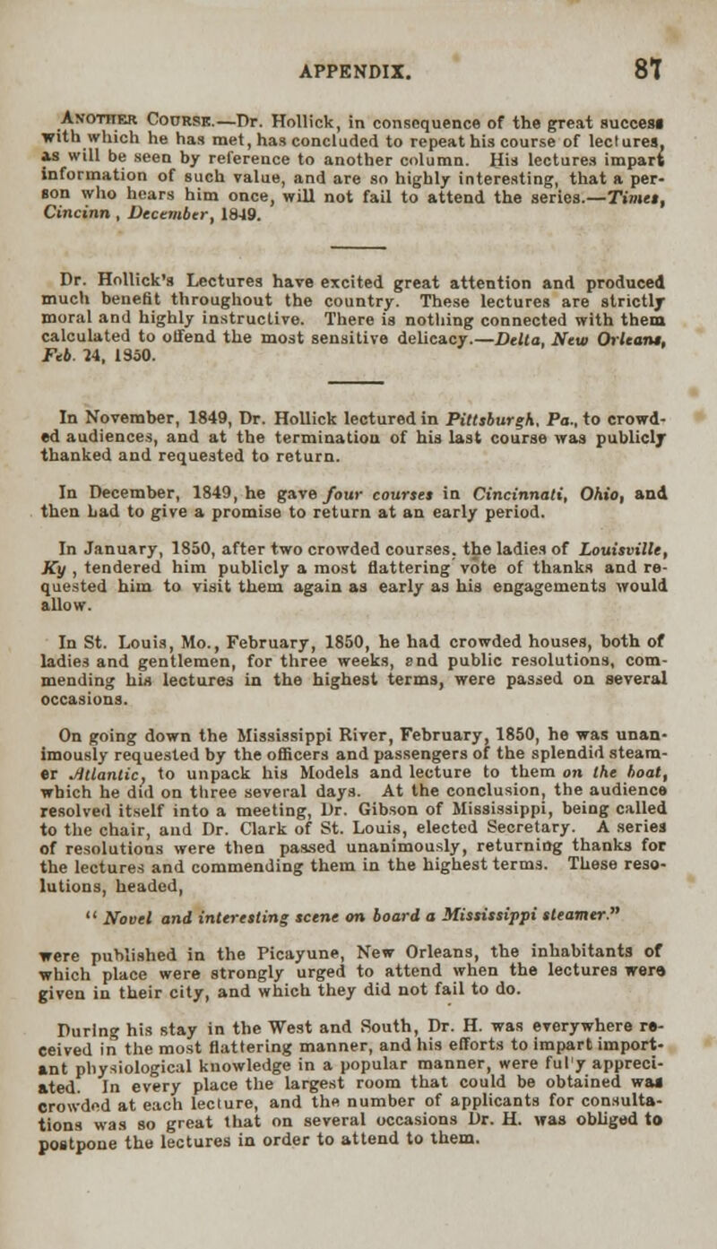 Avotiier Codrsk.—Dr. Hollick, in consequence of the great success with which he has met, has concluded to repeat his course of led urea, as will be seen by reference to another column. His lectures impart information of such value, and are so highly interesting, that a per- son who hears him once, will not fail to attend the series.—Timet, Cincinn , December, 1849. Dr. Hollick's Lectures have excited great attention and produced much benefit throughout the country. These lectures are strictly moral and highly instructive. There is nothing connected with them calculated to offend the most sensitive delicacy.—Delta, New Oilcan*. Feb. H, 1950. In November, 1849, Dr. Hollick lectured in Pittsburgh, Pa., to crowd- ed audiences, and at the termination of his last course was publicly thanked and requested to return. In December, 1849, he gave four courses in Cincinnati, Ohio, and then Lad to give a promise to return at an early period. In January, 1850, after two crowded courses, the ladies of Louisville, JCy , tendered him publicly a most flattering vote of thanks and re- quested him to visit them again as early as his engagements would allow. In St. Louis, Mo., February, 1850, he had crowded houses, both of ladies and gentlemen, for three weeks, end public resolutions, com- mending his lectures in the highest terms, were passed on several occasions. On going down the Mississippi River, February, 1850, he was unan- imously requested by the officers and passengers of the splendid steam- er Atlantic, to unpack his Models and lecture to them on the boat, which he did on three several days. At the conclusion, the audience resolved itself into a meeting, Dr. Gibson of Mississippi, being called to the chair, and Dr. Clark of St. Louis, elected Secretary. A series of resolutions were then passed unanimously, returning thanks for the lectures and commending them in the highest terms. These reso- lutions, headed,  Novel and interesting scene on board a Mississippi steamer. were published in the Picayune, New Orleans, the inhabitants of which place were strongly urged to attend when the lectures were, given in their city, and which they did not fail to do. During his stay in the West and South, Dr. H. was everywhere re- ceived in the most flattering manner, and his efforts to impart import- ant physiological knowledge in a popular manner, were ful'y appreci- ated. In every place the largest room that could be obtained waa crowded at each lecture, and the number of applicants for consulta- tions was so great that on several occasions Dr. H. was obliged to postpone the lectures in order to attend to them.