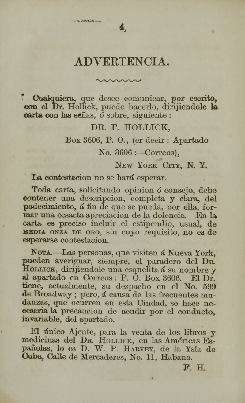 *.■■*• i*»ST.»A —- ADVERTENCIA. Cualquiera, que desee comunicar, por escrito, con el Dr. HoHick, puede hacerlo, dirijiendole la carta con las señas, ó sobre, siguiente : DE. F. HOLLICK, Box 3606, P. O., (er decir : Apartado No. 3606 :—Correos), New York City, N. Y. La contestación no se hará esperar. Toda carta, solicitando opinión ó* consejo, debe contener una descripción, completa y clara, del padecimiento, á fin de que se pueda, por ella, for- mar una ecsacta apreciación de la dolencia. En la carta es preciso incluir el estipendio, usual, de media onza de oro, sin cuyo requisito, no es de esperarse contestación. Nota.—Las personas, que visiten á Nueva York, pueden averiguar, siempre, el paradero del Dr. HoniiiOK, dirijiendole una esquelita á* su nombre y al apartado en Correos : P. O. Box 3606. El Dr. tiene, actualmente, su despacho en el No. 599 de Broadway ; pero, á causa de las frecuentes mu- danzas, que ocurren en esta Cindad, se hace ne- cesaria la precaución de acudir por el conducto, invariable, del apartado. El tínico Ájente, para la venta de los libros y medicinas del Dr. Hollick, en las Américas Es- pañolas, lo es D. W. P. Harvey, de la Ysla de Cuba, Calle de Mercaderes, No. 11, Habana. F. H.