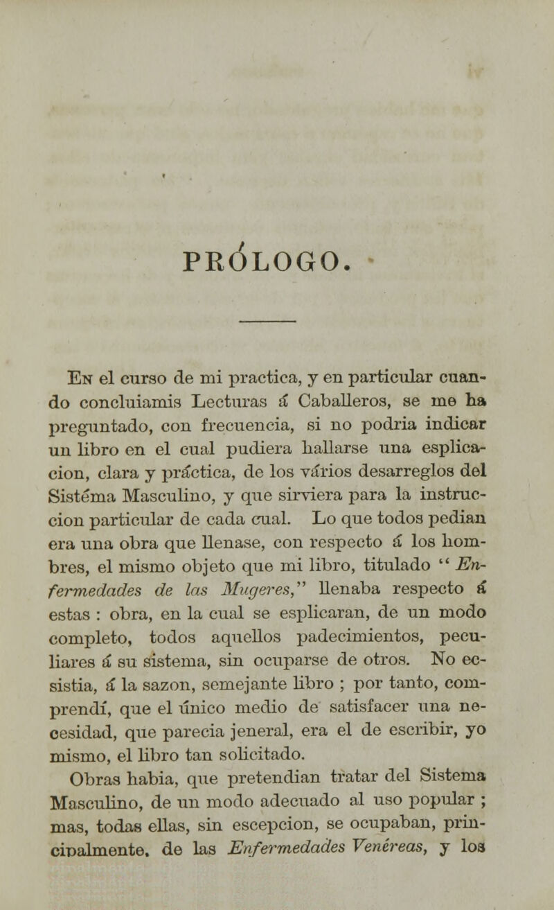 PRÓLOGO. En el curso de mi practica, y en particular cuan- do concluiamis Lecturas á Caballeros, se me ha preguntado, con frecuencia, si no podría indicar un libro en el cual pudiera hallarse una esplica- cion, clara y práctica, de los varios desarreglos del Sistema Masculino, y que sirviera para la instruc- ción particular de cada cual. Lo que todos pedian era una obra que llenase, con respecto á los hom- bres, el mismo objeto que mi libro, titulado  En- fermedades de las Mugeres, llenaba respecto á estas : obra, en la cual se esplicaran, de un modo completo, todos aquellos padecimientos, pecu- liares a* su sistema, sin ocuparse de otros. No ec- sistia, á la sazón, semejante libro ; por tanto, com- prendí, que el único medio de satisfacer una ne- cesidad, que parecia jeneral, era el de escribir, yo mismo, el libro tan solicitado. Obras habia, que pretendían tratar del Sistema Masculino, de un modo adecuado al uso popular ; mas, todas ellas, sin escepcion, se ocupaban, prin- cipalmente, de las Enfermedades Venéreas, y los