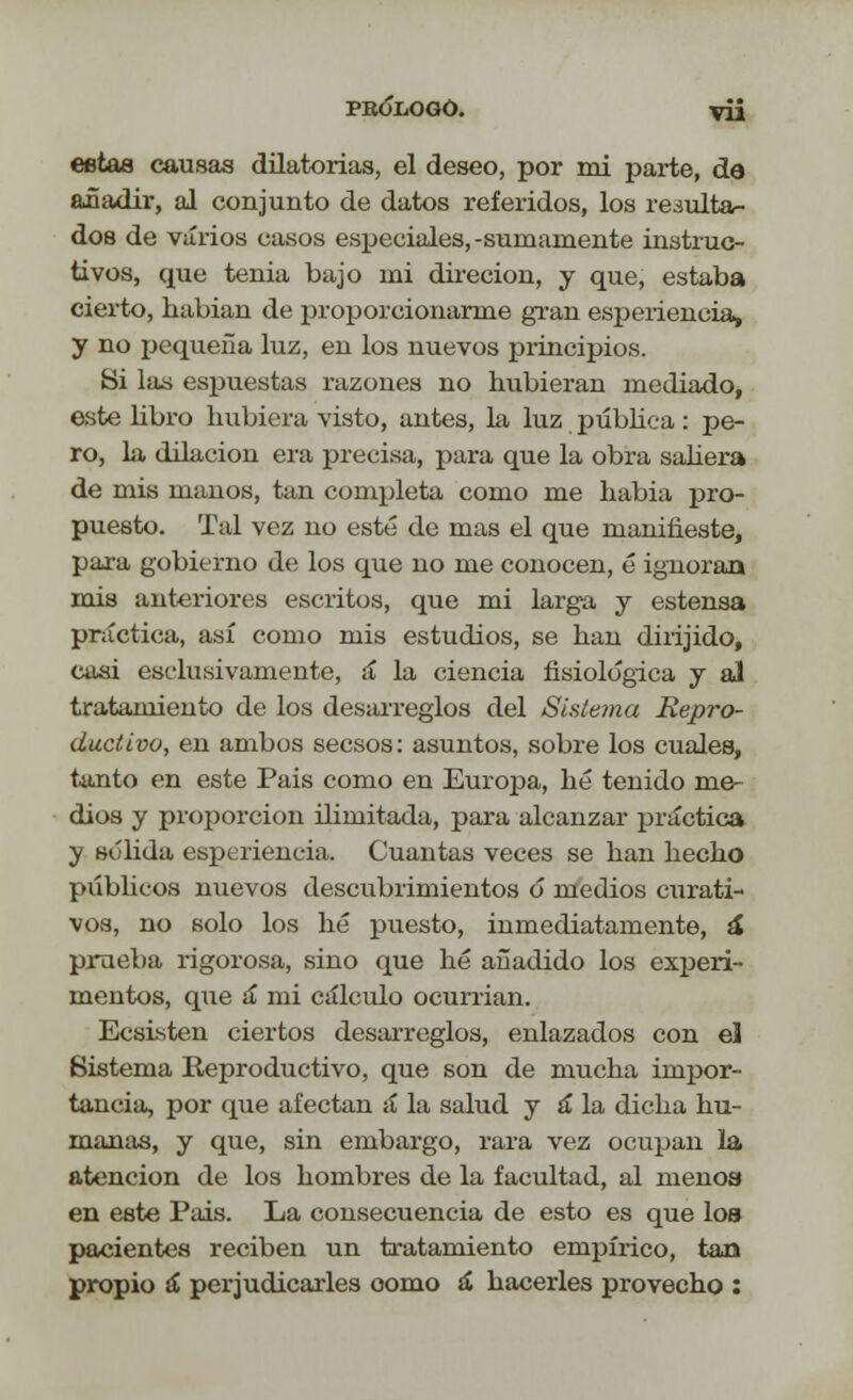 PBÓliOGÓ. VÜ estas causas dilatorias, el deseo, por mi parte, da añadir, al conjunto de datos referidos, los reáulta- dos de varios casos especiales, -sumamente instruc- tivos, que tenia bajo mi direcion, y que, estaba cierto, habian de proporcionarme gran esperiencia, y no pequeña luz, en los nuevos principios. Si las espuestas razones no hubieran mediado, este libro hubiera visto, antes, la luz pública : pe- ro, la dilación era precisa, para que la obra saliera de mis manos, tan completa como me habia pro- puesto. Tal vez no esté de mas el que manifieste, para gobierno de los que no me conocen, é ignoran mis anteriores escritos, que mi larga y estensa práctica, así como mis estudios, se han dirijido, casi esclusivamente, á la ciencia fisiológica y al tratamiento de los desarreglos del Sistema Repro- ductivo, en ambos secsos: asuntos, sobre los cuales, tanto en este Pais como en Europa, hé tenido me- dios y proporción ilimitada, para alcanzar práctica y sólida esperiencia. Cuantas veces se han hecho públicos nuevos descubrimientos o medios curati- vos, no solo los hé puesto, inmediatamente, á prueba rigorosa, sino que hé añadido los experi- mentos, que á mi cálculo ocurrían. Ecsisten ciertos desarreglos, enlazados con el Sistema Reproductivo, que son de mucha impor- tancia, por que afectan á la salud y á la dicha hu- manas, y que, sin embargo, rara vez ocupan la atención de los hombres de la facultad, al menos en este Pais. La consecuencia de esto es que lo» pacientes reciben un tratamiento empírico, tan propio á perjudicarles como á hacerles provecho :