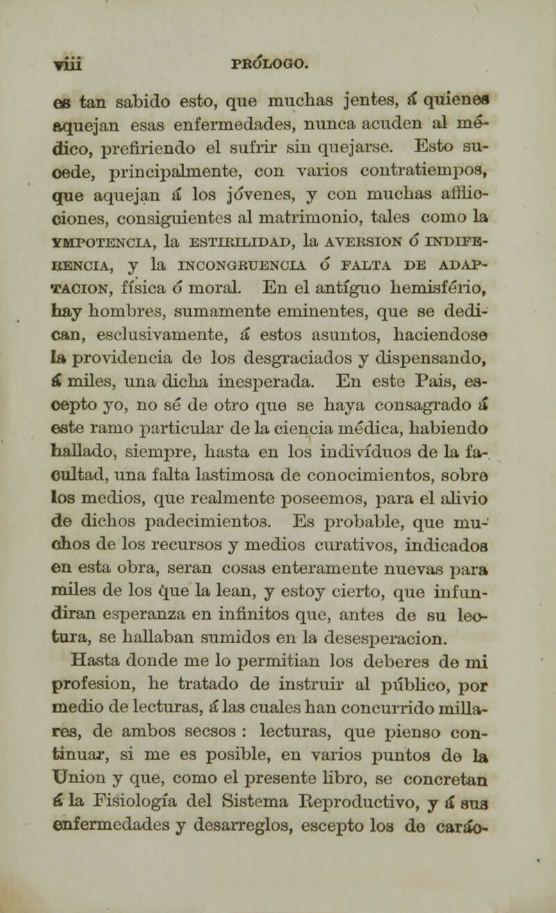 es tan sabido esto, que muchas jentes, á quienes aquejan esas enfermedades, nunca acuden al mé- dico, prefiriendo el sufrir sin quejarse. Esto su- oede, principalmente, con varios contratiempos, que aquejan á los jóvenes, y con muchas affiio- ciones, consiguientes al matrimonio, tales como la IMPOTENCIA, la ESTIRILIDAD, la AVERSIÓN Ó INDIFE- RENCIA, y la INCONGRUENCIA Ó FALTA DE ADAP- TACIÓN, física ó moral. En el antiguo hemisferio, hay hombres, sumamente eminentes, que se dedi- can, esclusivamente, á* estos asuntos, haciéndose la providencia de los desgraciados y dispensando, á miles, una dicha inesperada. En este Pais, es- oepto yo, no sé de otro que se haya consagrado a* este ramo particular de la ciencia médica, habiendo hallado, siempre, hasta en los individuos de la fa- cultad, una falta lastimosa de conocimientos, sobre los medios, que realmente poseemos, j>ara el alivio de dichos padecimientos. Es probable, que mu- chos de los recursos y medios curativos, indicados en esta obra, serán cosas enteramente nuevas para miles de los que la lean, y estoy cierto, que infun- dirán esperanza en infinitos que, antes de su lec- tura, se hallaban sumidos en la desesperación. Hasta donde me lo permitían los deberes de mi profesión, he tratado de instruir al publico, por medio de lecturas, á las cuales han concurrido milla- res, de ambos secsos : lecturas, que pienso con- tinuar, si me es posible, en varios puntos de la Union y que, como el presente libro, se concretan á la Fisiología del Sistema ^Reproductivo, y á sus enfermedades y desarreglos, escepto los de carao-