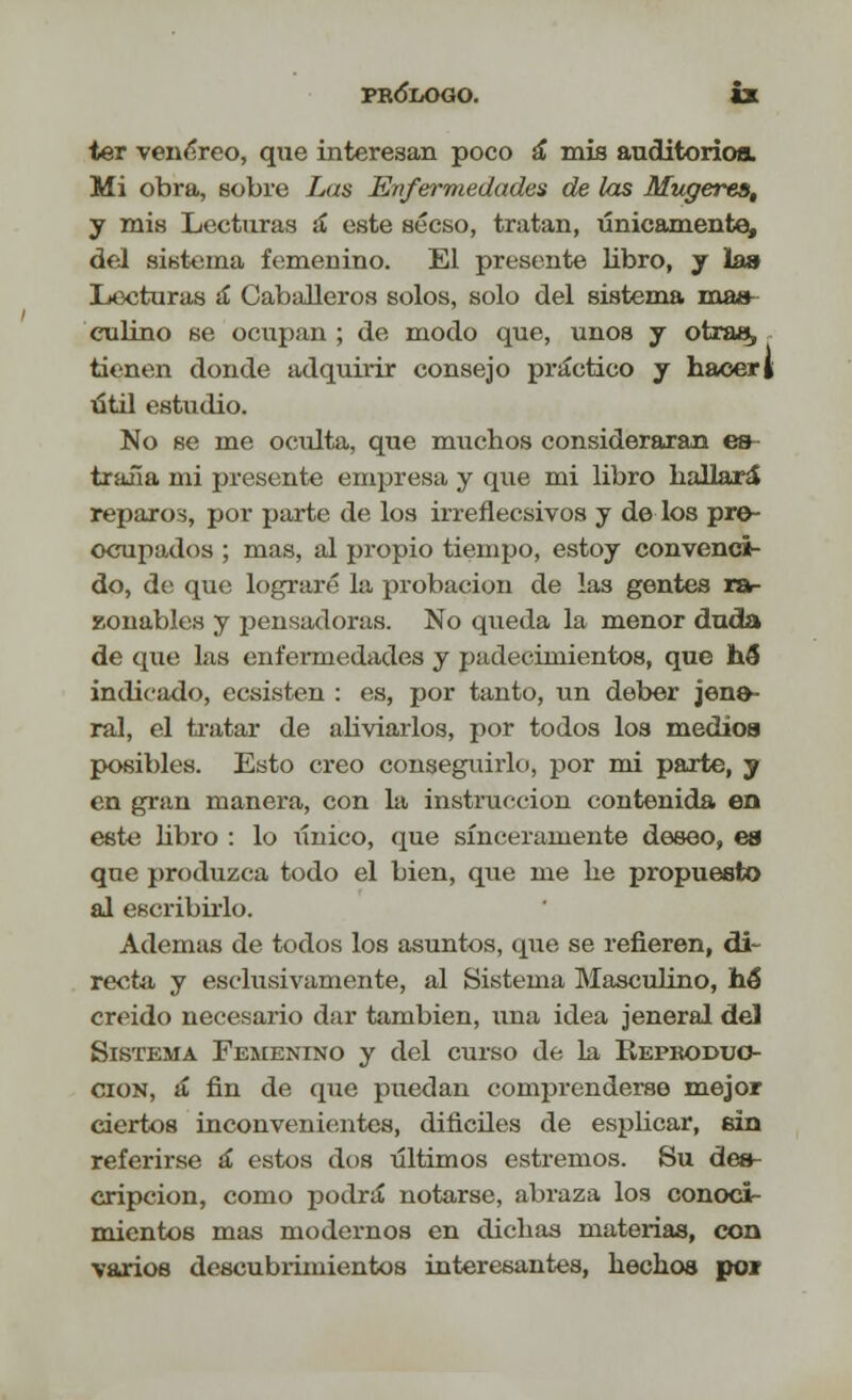 ter venéreo, que interesan poco á mis auditorios. Mi obra, sobre Las Enfermedades de las Mugerea, y mis Lecturas á este sécso, tratan, únicamente, del sistema femenino. El presente libro, y la» Lecturas a Caballeros solos, solo del sistema mas- culino se ocupan ; de modo que, unos y otras, tienen donde adquirir consejo práctico y hacer [ útil estudio. No se me oculta, que muchos consideraran es traña mi presente empresa y que mi libro hallará reparos, por parte de los irreflecsivos y de los pre- ocupados ; mas, al propio tiempo, estoy convenci- do, de que lograré la probación de las gentes ra- zonables y pensadoras. No queda la menor duda de que las enfermedades y padecimientos, que hé indicado, ecsisten : es, por tanto, un deber jene- ral, el tratar de aliviarlos, por todos los medioa posibles. Esto creo conseguirlo, por mi parte, y en gran manera, con la instrucción contenida en este libro : lo único, que sinceramente deseo, es que produzca todo el bien, que me he propuesto al escribirlo. Ademas de todos los asuntos, que se refieren, di- recta y esclusivamente, al Sistema Masculino, hé° creído necesario dar también, una idea jeneral del Sistema Femenino y del curso de la Beproduo- cion, á fin de que puedan comprenderse mejor ciertos inconvenientes, difíciles de esplicar, sin referirse á estos dos últimos estreñios. Su des- cripción, como podrá notarse, abraza los conoci- mientos mas modernos en dichas materias, con varios descubrimientos interesantes, hechos por