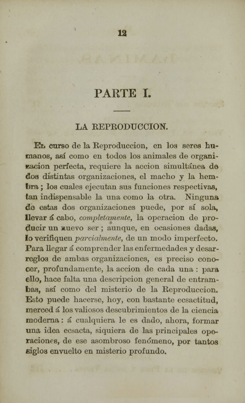 PARTE I. LA REPRODUCCIÓN. Ez. curso de la Reproducción, en los seres hu- manos, así como en todos los animales de organi- Bacion perfecta, requiere la acción simultánea do dos distintas organizaciones, el macho y la hem- bra ; los cuales ejecutan sus funciones respectivas, tan indispensable la una como la otra. Ninguna de estas dos organizaciones puede, por sí sola, llevar á cabo, completamente, la operación do pro- ducir un auevo ser ; aunque, en ocasiones dadas, lo verifiquen parcialmente, de un modo imperfecto. Para llegar á comprender las enfermedades y desar- reglos de ambas organizaciones, es preciso cono- cer, profundamente, la acción de cada una : para ello, hace falta una descripción general de entram- bas, así como del misterio de la Reproducción. Esto puede hacerse, hoy, con bastante ecsactitud, merced a los valiosos descubrimientos de la ciencia moderna: ¡£ cualquiera le es dado, ahora, formar una idea ecsacta, siquiera de las principales ope- raciones, de ese asombroso fenómeno, por tantos mglos envuelto en misterio profundo.