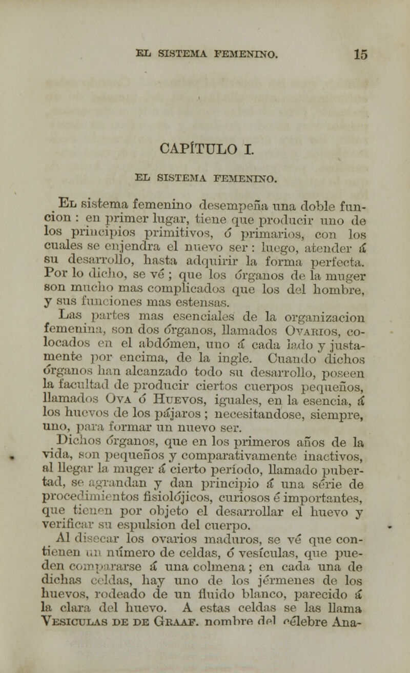 CAPÍTULO I. EL SISTEMA FEMENINO. _ El sistema femenino desempeña una doble fun- ción : en primer lugar, tiene que producir uno de los principios primitivos, ó primarios, con los cuales se enjendra el nuevo ser : luego, atender ¡í su desarrollo, hasta adquirir la forma perfecta. Por lo dicho, se vé ; que los órganos de la muger son mucho mas complicados que los del hombre, y sus i'iiui iones mas estensas. Las partes mas esenciales de la organización femenina, son dos órganos, llamados Ovarios, co- locados en el abdomen, uno á cada lado y justa- mente por encima, de la ingle. Cuando dichos órgunos han alcanzado todo su desarrollo, poseen la facultad de producir ciertos cuerpos pequeños, llamados Ova ó Huevos, iguales, en la esencia, á los huevos de los pájaros ; necesitándose, siempre, uno, para formar un nuevo ser. Dichos órganos, que en los primeros años de la vida, son pequeños y comparativamente inactivos, al llegar la muger á cierto período, llamado puber- tad, se agrandan y dan principio ¡í una serie de procedimientos fisiolójicos, curiosos é importantes, que tienen por objeto el desarrollar el huevo y verificar su espulsion del cuerpo. Al disecar los ovarios maduros, se vé que con- tienen un número de celdas, ó vesículas, que pue- den coir> pararse á una colmena; en cada una de dicha-s celdas, hay uno de los jérmenes de los huevos, rodeado de un fluido blanco, parecido á la chira del huevo. A estas celdas se las llama Vesículas de de Geaaf. nombre del célebre Ana-